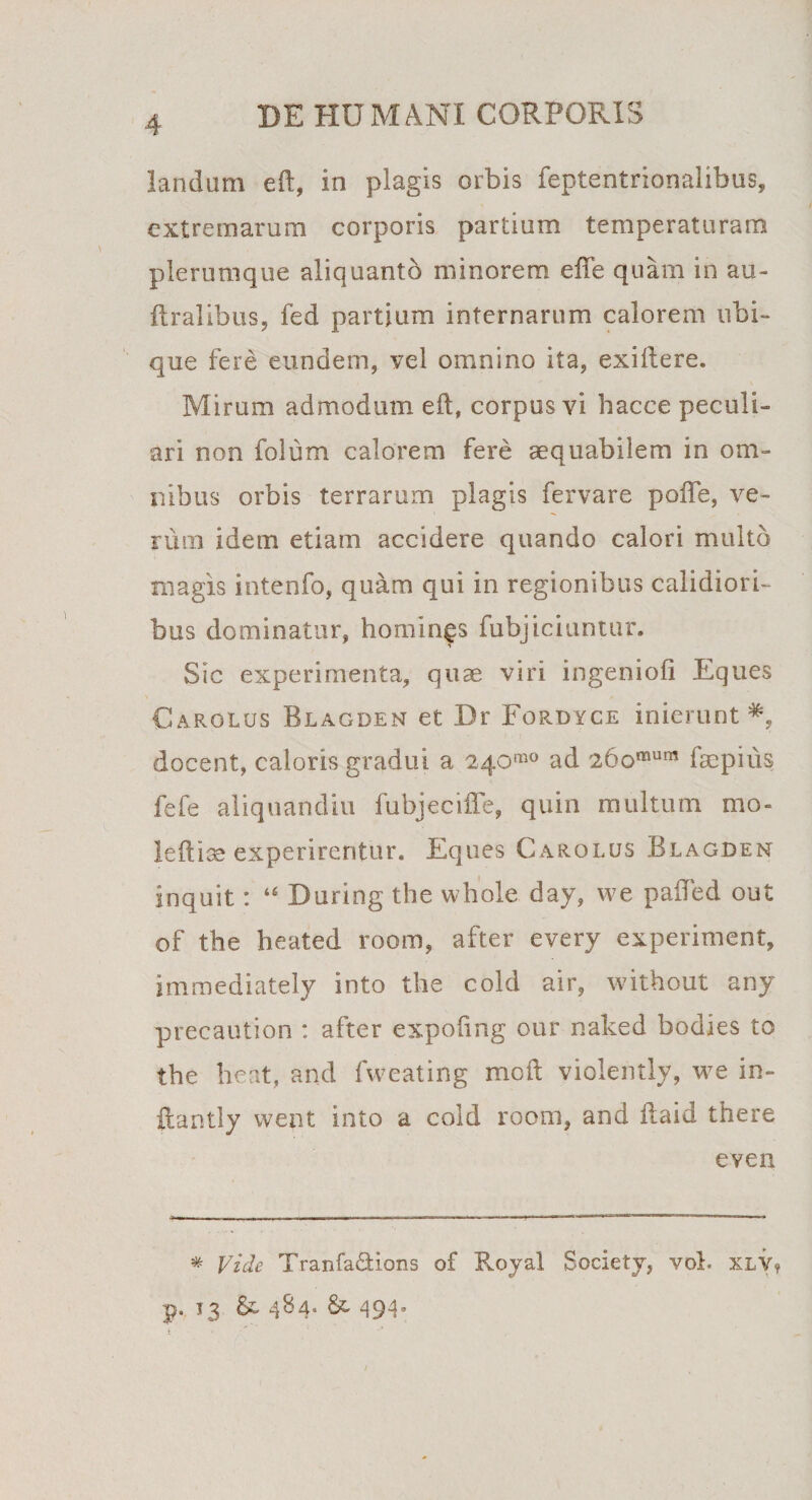 landum eft, in plagis orbis feptentrionalibus, extremarum corporis partium temperaturam plerumque aliquanto minorem effe quam in au- ftralibus, fed partium internarum calorem ubi¬ que fere eundem, vel omnino ita, exiftere. Mirum admodum eft, corpus vi hacce peculi¬ ari non folum calorem fere aequabilem in om¬ nibus orbis terrarum plagis fervare pofte, ve¬ rum idem etiam accidere quando calori multo magis intenfo, quam qui in regionibus calidiori¬ bus dominatur, homings fubjiciuntur. Sic experimenta, quae viri ingenioli Eques Carolus Blagden et Dr Fordyce inierunt*, docent, caloris gradui a 240“° ad 26omum faepius fefe aliquandiu fubjecifte, quin multum mo- leftiae experirentur. Eques Carolus Blagden inquit: ‘6 During the whole day, we pafted out of the heated room, after every experiment, immediately into the cold air, without any precaution : after expoling our naked bodies to the lient, and fweating moft violently, we in- ftantly went into a cold room, and ftaid there e ve 11 * Vide Tranfa&amp;ions of Royal Society, vol. xlv¥ p. 13 484» &amp; 494. /