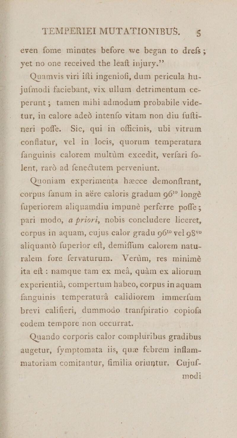 even forne minutes before we began to drefs yet no one received the leaft injury.” Quamvis viri ifti ingenioli, dum pericula hu- jufmodi faciebant, vix ullum detrimentum ce¬ perunt ; tamen mihi admodum probabile vide¬ tur, in calore adeo intenfo vitam non diu fulti- neri polfe. Sic, qui in officinis, ubi vitrum conflatur, vel in locis, quorum temperatura fanguinis calorem multum excedit, verfari fo- lent, raro ad fenectutem perveniunt. Quoniam experimenta haecce demonflrant, corpus fanum in aere caloris gradum 96*° longe fuperiorem aliquamdiu impune perferre polfe; pari modo, a priori, nobis concludere liceret, corpus in aquam, cujus calor gradu 96*° vel 98™ aliquanto fuperior eft, demiffum calorem natu¬ ralem fore fervaturum. Verum, res minime ita eft : namque tam ex mea, quam ex aliorum experientia, compertum habeo, corpus in aquam fanguinis temperatura calidiorem immerfum brevi caliheri, dummodo tranfpiratio copiofa eodem tempore non occurrat. Quando corporis calor compluribus gradibus augetur, fymptomata iis, quae febrem inflam¬ matoriam comitantur, limilia oriuqtur. Cujuf- xnodi