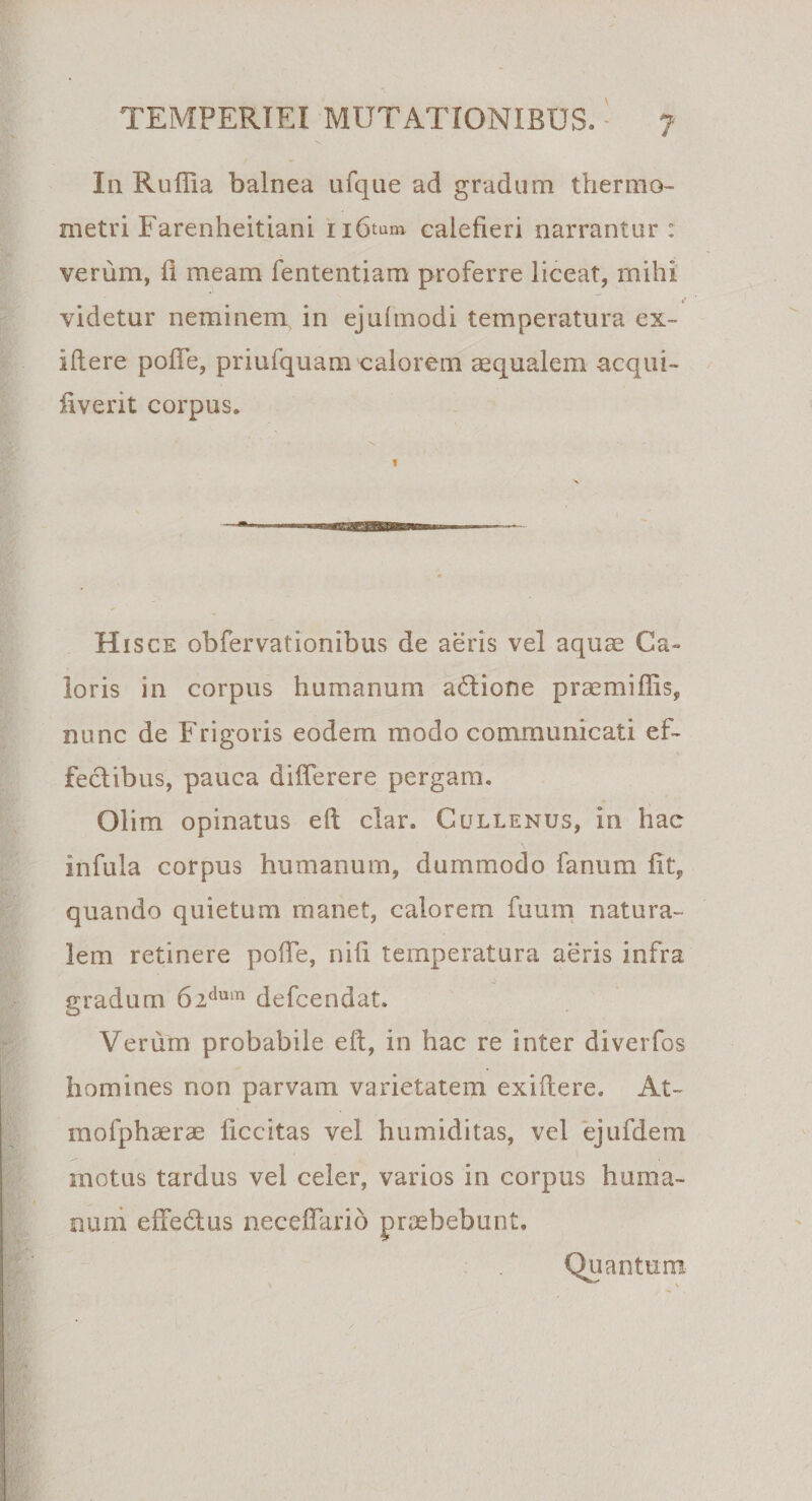 In Ruffia balnea ufque ad gradum thermo- metri Farenheitiani iibtum calefieri narrantur : verum, fi meam fententiam proferre liceat, mihi 4’ videtur neminem, in ejufinodi temperatura ex- iftere pofie, priufquam calorem aequalem aequi- livent corpus. Hisce obfervationibus de aeris vel aquae Ca¬ loris in corpus humanum a£tione praemiffis, nunc de Frigoris eodem modo communicati ef¬ fectibus, pauca differere pergam. Olim opinatus eft clar. Cullenus, in hae infula corpus humanum, dummodo fanum fit, quando quietum manet, calorem fuum natura¬ lem retinere pofie, nift temperatura aeris infra gradum 6idum defeendat. Verum probabile eft, in hac re inter diverfos homines non parvam varietatem exiftere. At- mofphaerae ficcitas vel humiditas, vel ejufdem motus tardus vel celer, varios in corpus huma¬ num efte&amp;us neceffario praebebunt, Quantum