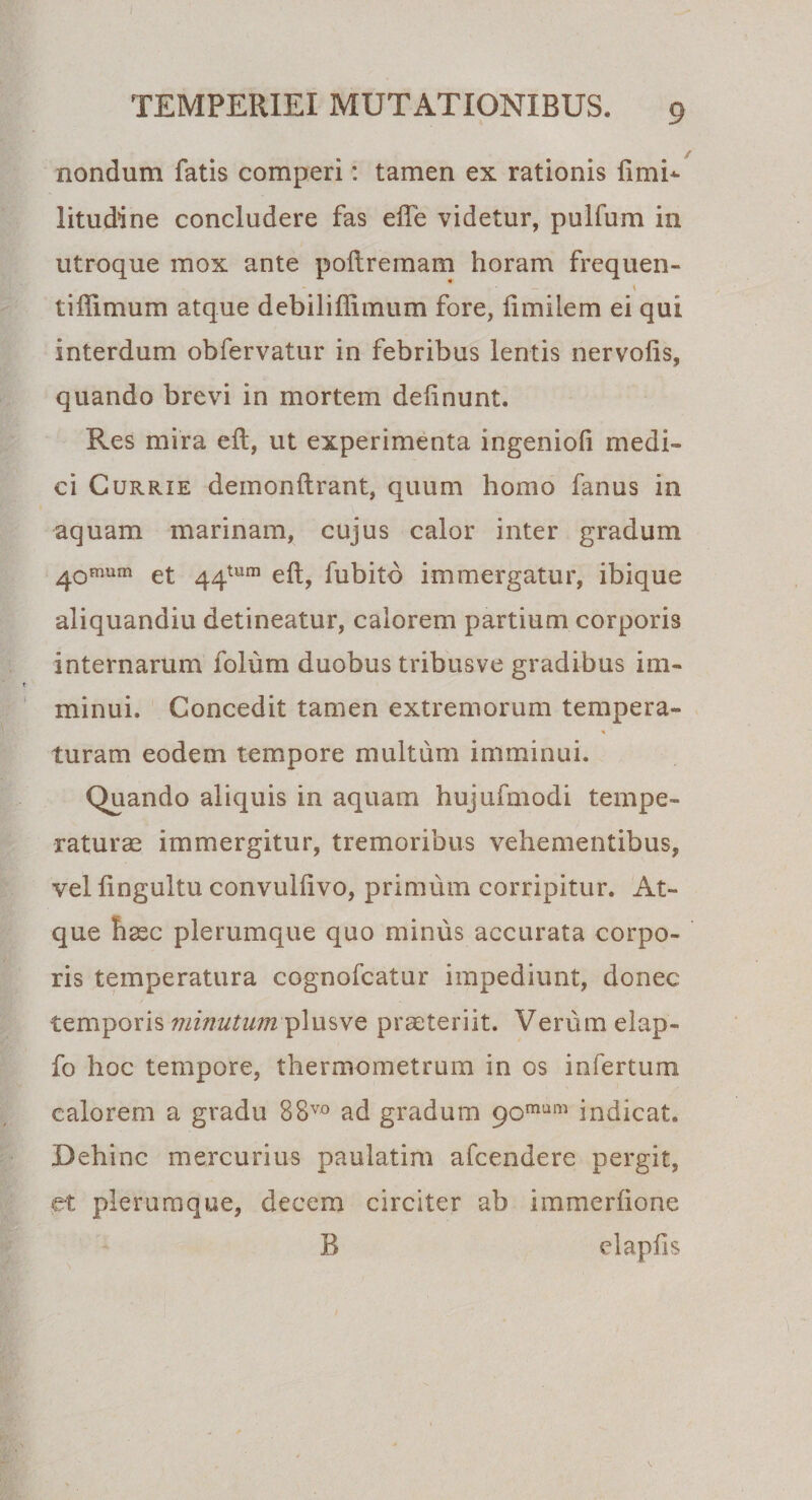 nondum fatis comperi: tamen ex rationis limi*- litudine concludere fas elfe videtur, pulfum in utroque mox ante poltremam horam frequen- - 1 tiflimum atque debiliffimum fore, limiiem ei qui interdum obfervatur in febribus lentis nervofis, quando brevi in mortem delinunt. Res mira eft, ut experimenta ingenioli medi¬ ci Currie demonftrant, quum homo fanus in aquam marinam, cujus calor inter gradum 40fnum et ^^tum efl^ fubitb immergatur, ibique aliquandiu detineatur, calorem partium corporis internarum folum duobus tribusve gradibus im¬ minui. Concedit tamen extremorum tempera- turam eodem tempore multum imminui. Quando aliquis in aquam hujufmodi tempe¬ raturae immergitur, tremoribus vehementibus, vel lingultu convullivo, primum corripitur. At¬ que haec plerumque quo minus accurata corpo¬ ris temperatura cognofcatur impediunt, donec temporis minutum ylusve praeteriit. Verum elap- fo hoc tempore, thermometrum in os infertum calorem a gradu 88vo ad gradum 90mum indicat. Dehinc mercurius paulatim afcendere pergit, et plerumque, decem circiter ab immerlione B elapfis