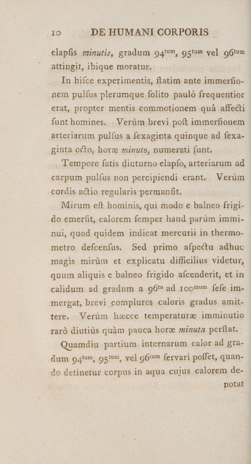 dapfis minutis, gradum 94tum, 95tum vel p6tum attingit, ibique moratur. In hifce experimentis, flatim ante i m medio- nem pulfus plerumque folito paulo frequentior erat, propter mentis commotionem qua affecti funt homines. Verum brevi poft immerfionem arteriarum pulfus a fexaginta quinque ad fexa- ginta odo, horae minuto, numerati funt. Tempore fatis diuturno elapfo, arteriarum ad carpum pulfus non percipiendi erant. Verum cordis adio regularis permanfit. Mirum elt hominis, qui modo e balneo frigi¬ do emerfit, calorem femper haud parum immi¬ nui, quod quidem indicat mercurii in thermo- xnetro defcenfus. Sed primo afpedu adhuc inagis mirum et explicatu difficilius videtur, quum aliquis e balneo frigido afcenderit, et in calidum ad gradum a pb10 ad ioomum fefe im¬ mergat, brevi complures caloris gradus amit¬ tere. Verum haecce temperaturae imminutio raro diutius quam pauca horae minuta perflat. Quamdiu partium internarum calor ad gra¬ dum 94tun\ 95tum? vel pbtum fer vari poffet, quan¬ do detinetur corpus in aqua cujus calorem de¬ notat