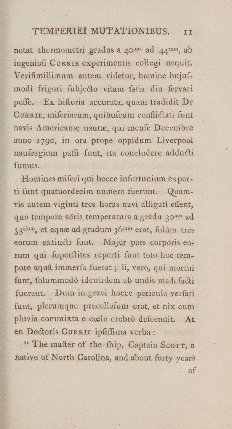 notat thermometri gradus a 401110 ad 44tura? ab ingenioli Currie experimentis collegi nequit. Verifirriillimum autem videtur, homine hujuf- modi frigori fubjedo vitam fatis diu fervari polTe. Ex hiftoria accurata, quam tradidit Dr Currie, miferiarum, quibufcum conflictati funt navis Americanae nautae, qui menfe Decembre anno J790, in ora prope oppidum Liverpooi naufragium padi funt, ita concludere adducti fumus. Homines miferi qui hocce infortunium exper¬ ti funt quatuordecim numero fuerunt. Quam¬ vis autem viginti tres horas navi alligati effent, e* quo tempore aeris temperatura a gradu 30™° ad 33tium, et aquae ad gradum 36tum erat, folum tres eorum extindli funt. Major pars corporis eo¬ rum qui fuperltites reperti funt toto hoc tem¬ pore aqua immerfa fuerat; ii, vero, qui mortui funt, folummodo identidem ab undis madefadi fuerant. Dum in gravi hocce periculo verfati v funt, plerumque procellofum erat, et nix cum pluvia commixta e coelo crebro defcendit. At en Dodtoris Currie ipliflima verba : “ The mafter of the fliip, Captain Scott, a native of North Carolina, and about forty years of