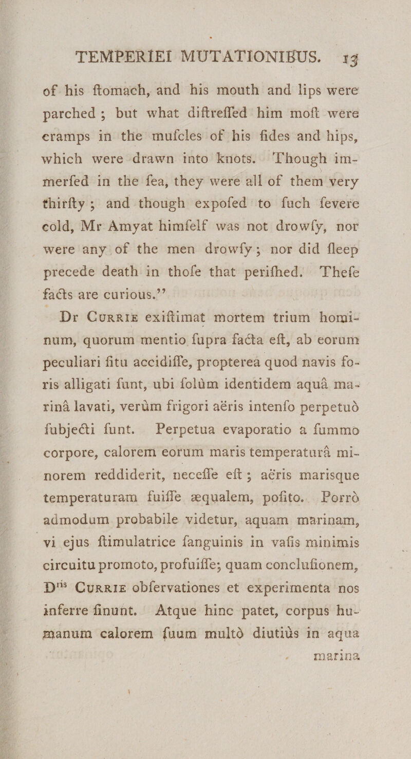 of his ftomach, and his mouth and lips were parched ; but what diftrefTed him moft were cramps in the mufcles of his fides and hips, which were drawn into knots. Though illi¬ mer fed in the fea, they were ali of them very thirfly ; and though expofed to fuch fevere cold, Mr Amyat himfelf was not drowfy, nor were any of the men drowfy; nor did fleep precede death in thofe that perifhed. Thefe facis are curious.” Dr Currie exiftimat mortem trium homi¬ num, quorum mentio fupra fadta eft, ab eorum peculiari fitu accidifle, propterea quod navis fo¬ ris alligati funt, ubi foliim identidem aqua ma¬ rina lavati, verum frigori aeris intenfo perpetuo fubje&amp;i funt. Perpetua evaporatio a fummo corpore, calorem eorum maris temperatura mi¬ norem reddiderit, neceffe eft ; aeris marisque temperaturam fuifte aequalem, poftto. Porro admodum probabile videtur, aquam marinam, vi ejus ftimulatrice fanguinis in vafis minimis circuitu promoto, profuiffe; quam conclufionem, Dns Currie obfervationes et experimenta nos inferre linunt. Atque hinc patet, corpus hu¬ manum calorem fuum multo diutius in aqua manna