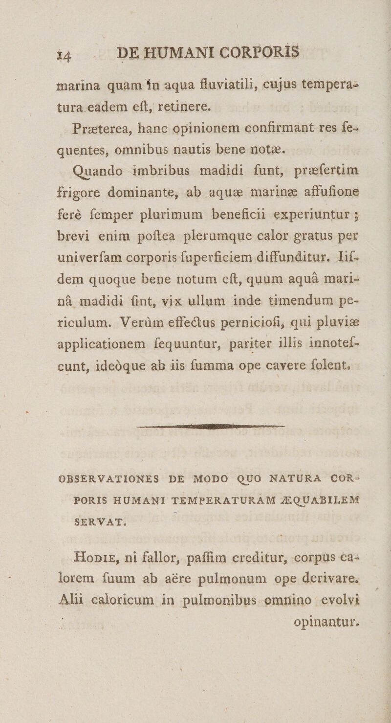 marina quam in aqua fluviatili, cujus tempera¬ tura eadem eft, retinere. Praeterea, hanc opinionem confirmant res fe~ quentes, omnibus nautis bene notae. Quando imbribus madidi funt, praefertim frigore dominante, ab aquae marinae aftufione fere femper plurimum beneficii experiuntur ; brevi enim poftea plerumque calor gratus per univerfam corporis fuperficiem diffunditur. Iif- dem quoque bene notum eft, quum aqua mari¬ na madidi fint, vix ullum inde timendum pe¬ riculum. Verum effedlus perniciofi, qui pluviae applicationem fequuntur, pariter illis innotef- eunt, ideoque ab iis fumma ope cavere folent. OBSERVATIONES DE MODO QUO NATURA COR¬ PORIS HUMANI TEMPERATURAM LIQUABILEM SERVAT. Hodie, ni fallor, pafiim creditur, corpus ca¬ lorem fuum ab aere pulmonum ope derivare. Alii caloricum in pulmonibus omnino evolvi opinantur.