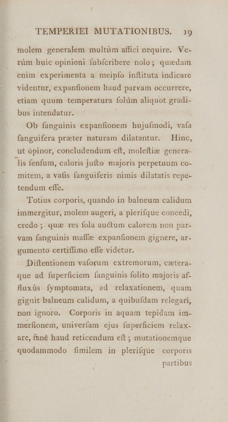 molem generalem multum affici nequire. Ve¬ rum huic opinioni fubfcribere nolo ; quaedam enim experimenta a meipfo inftituta indicare videntur, expanfionem haud parvam occurrere, etiam quum temperatura folum aliquot gradi¬ bus intendatur. Ob fanguinis expanfionem hujufmodi, vafii fanguifera praeter naturam dilatantur. Hinc, ut opinor, concludendum eft, moleftiae genera- 'ai lis fenfum, caloris jufto majoris perpetuum co¬ mitem, a vatis fanguiferis nimis dilatatis repe¬ tendum effe. Totius corporis, quando in balneum calidum immergitur, molem augeri, a plerifque concedi, credo ; quae res fola audtum calorem non par¬ vam fanguinis maffie expanfionem gignere, ar¬ gumento certiffimo effe videtur. Diftentionem v a forum extremorum, caetera- que ad fuperficiem fanguinis folito majoris aff fluxus fymptomata, ad relaxationem, quam gignit balneum calidum, a quibufdam relegari, non ignoro. Corporis in aquam tepidam im- merfionem, univerfam ejus fuperficiem relax¬ are, fanet haud reticendum eft ; mutationemque quodammodo fimiiem in plerifque corporis partibus