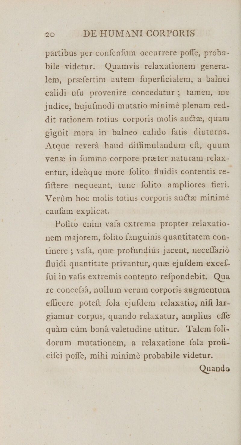 partibus per confenfum occurrere polle, proba¬ bile videtur. Quamvis relaxationem genera¬ lem, praefertili) autem fuperficialem, a balnei calidi ufu provenire concedatur ; tamen, me judice, huiufmodi mutatio minime plenam red¬ dit rationem totius corporis molis au61^, quam gignit mora in balneo calido fatis diuturna. Atque revera haud diffimulandum eft, quum vente in fummo corpore praeter naturam relax¬ entur, idebque more folito fluidis contentis re¬ lidere nequeant, tunc folito ampliores fieri. Verum hoc molis totius corporis au&amp;ae minime caufam explicat. Polito enim vafa extrema propter relaxatio¬ nem majorem, folito fanguinis quantitatem con¬ tinere ; vafa, quae profundius jacent, neceffarib fluidi quantitate privantur, quae ejufdem excef- fui in valis extremis contento refpondebit. Qua re concefsa, nullum verum corporis augmentum efficere poteil fola ejufdem relaxatio, nifi lar¬ giamur corpus, quando relaxatur, amplius efle quam cum bona valetudine utitur. Talem foli- dorum mutationem, a relaxatione fola proE- cifci pofle, mihi minime probabile videtur. Quando