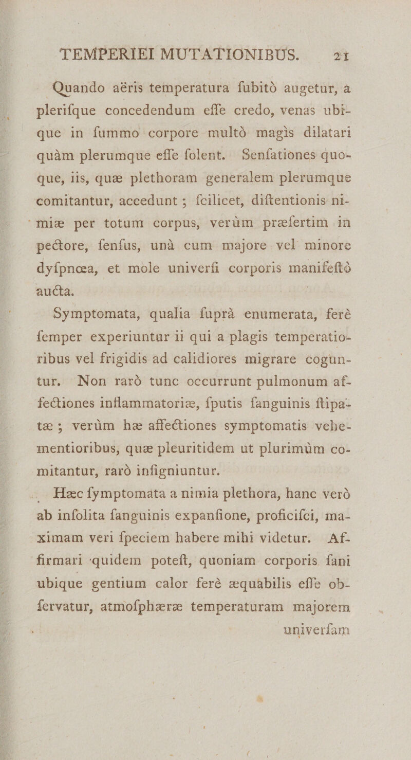 Quando aeris temperatura fubito augetur, a plerifque concedendum efle credo, venas ubi¬ que in fummo corpore multo magis dilatari quam plerumque efle foient. Senfationes quo¬ que, iis, quae plethoram generalem plerumque comitantur, accedunt ; fcilicet, diftentionis ni¬ miae per totum corpus, venim praefertim in pectore, fenfus, una cum majore vel minore dyfpncea, et mole univerfi corporis manifefto audita. Symptomata, qualia fupra enumerata, fere femper experiuntur ii qui a plagis temperatio¬ ribus vel frigidis ad calidiores migrare cogun¬ tur. Non raro tunc occurrunt pulmonum af¬ fectiones inflammatoriae, fputis fanguinis ftipa- tae ; verum hre affeCtiones symptomatis vehe- mentioribus, quae pleuritidem ut plurimum co¬ mitantur, raro infigniuntur. Haec fymptomata a nimia plethora, hanc vero ab infolita fanguinis expanfione, proficifci, ma¬ ximam veri fpeciem habere mihi videtur. Af¬ firmari quidem poteft, quoniam corporis fani ubique gentium calor fere aequabilis efle ob- fervatur, atmofphaerse temperaturam majorem univerfam *