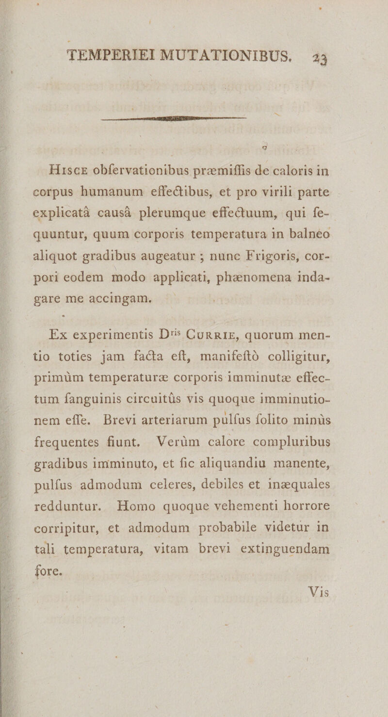 m TEMPERIEI MUTATIONIBUS, 23 Hisce obfervationibus prmmiffis de caloris in corpus humanum eftedtibus, et pro virili parte explicata causa plerumque effeduum, qui fe- quuntur, quum corporis temperatura in balneo aliquot gradibus augeatur ; nunc Frigoris, cor¬ pori eodem modo applicati, phaenomena inda¬ gare me accingam. Ex experimentis Dris Currie, quorum men¬ tio toties jam facta eft, manifeftb colligitur, primum temperaturae corporis imminutae effec¬ tum fanguinis circuitus vis quoque imminutio- i nem effe. Brevi arteriarum pulfus folito minus * frequentes fiunt. Verum calore compluribus gradibus imminuto, et fic aliquandiu manente, pulfus admodum celeres, debiles et inaequales redduntur. Homo quoque vehementi horrore corripitur, et admodum probabile videtur in tali temperatura, vitam brevi extinguendam fore. Vis 1