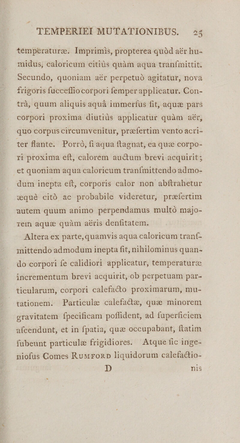 temperaturas. Imprimis, propterea quod aer hu~ midus, caloricum citius quam aqua tranfmittit. Secundo, quoniam aer perpetuo agitatur, nova frigoris fucceffiocorpori femper applicatur. Con¬ tra, quum aliquis aqua immerfus fit, aquas pars corpori proxima diutius applicatur quam aer, quo corpus circumvenitur, pr£efertim vento acri¬ ter flante. Porro, fl aqua flagnat, ea quae corpo¬ ri proxima eft, calorem audum brevi acquirit; et quoniam aqua caloricum tranfmittendo admo¬ dum inepta eft, corporis calor non abftrahetur aeque cito ac probabile videretur, praefertim autem quum animo perpendamus multo majo¬ rem aquae quam aeris denfttatem. Altera ex parte, quamvis aqua caloricum tranf¬ mittendo admodum inepta fit, nihilominus quan¬ do corpori fe calidiori applicatur, temperaturae incrementum brevi acquirit, ob perpetuam par- &gt; ticularum, corpori calefado proximarum, mu¬ tationem. Particulae calefadae, quae minorem gravitatem fpecificam poflident, ad fuperficiem afcendunt, et in fpatia, quae occupabant, ftatim fubeunt particulae frigidiores. Atque iic inge- niofus Comes Rumford liquidorum calefadio- I) nis