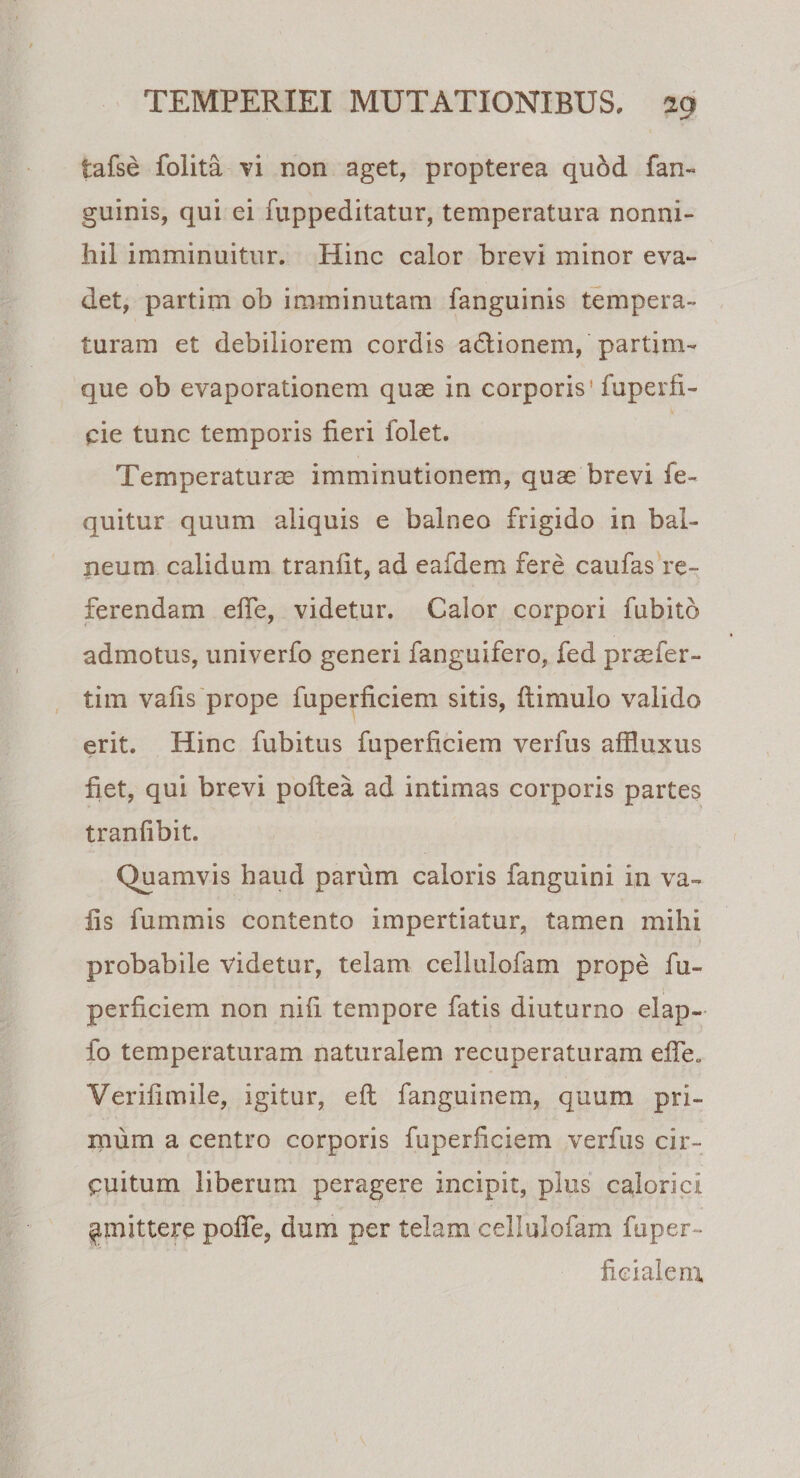 iafse folita vi non aget, propterea qudd fan- guinis, qui ei fuppeditatur, temperatura nonni¬ hil imminuitur. Hinc calor brevi minor eva¬ det, partim ob imminutam fanguinis tempera¬ turam et debiliorem cordis adionem, partim- que ob evaporationem quae in corporis’ fuperfi- cie tunc temporis fieri folet. Temperaturae imminutionem, quae brevi fe- quitur quum aliquis e balneo frigido in bal¬ neum calidum tranfit, ad eafdem fere caufas re¬ ferendam elfe, videtur. Calor corpori fubito admotus, univerfo generi fanguifero, fed praefer- tim vafis prope fuperficiem sitis, fiimulo valido erit. Hinc fubitus fuperficiem verfus affluxus fiet, qui brevi poftea ad intimas corporis partes tranfibit. Quamvis haud parum caloris fanguini in va¬ fis fummis contento impertiatur, tamen mihi probabile videtur, telam cellulofam prope fu¬ perficiem non nifi tempore fatis diuturno elap- fo temperaturam naturalem recuperaturam efie„ Verifimile, igitur, eft fanguinem, quum pri¬ mum a centro corporis fuperficiem verfus cir¬ cuitum liberum peragere incipit, plus calorici ^mittere pofie, dum per telam cellulofam fuper- ficialem,