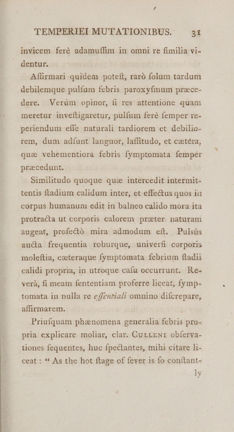 3* invicem fere adamuffim in omni re fimilia vi» dentur. Affirmari quidem poteft, raro folum tardum debilemque pulfum febris paroxyfmum praece¬ dere. Verum opinor, ii res attentione quam meretur inveftigaretur, pulfum fere femper re- periendum effe naturali tardiorem et debilio¬ rem, dum adfunt languor, laffitudo, et caetera, quae vehementiora febris fymptomata femper praecedunt. Similitudo quoque quae intercedit intermit¬ tentis fiadium calidum inter, et efFedus quos in corpus humanum edit in balneo calido mora ita protradla ut corporis calorem praeter naturam augeat, profedlo mira admodum eft. Pulsus auda frequentia roburque, univerfi corporis moleftia, caeteraque fymptomata febrium badii calidi propria, in utroque cafu occurrunt. Re¬ vera, fi meam fententiam proferre liceat, fymp¬ tomata in nulla re effentiali omnino difcrepare, affirmarem. Priufquam phaenomena generalia febris pro¬ pria explicare moliar, clar. Culleni obferva- tiones fequentes, huc fpedantes, mihi citare li¬ ceat : “ As the hot ftage of fever is fo condant- Jy