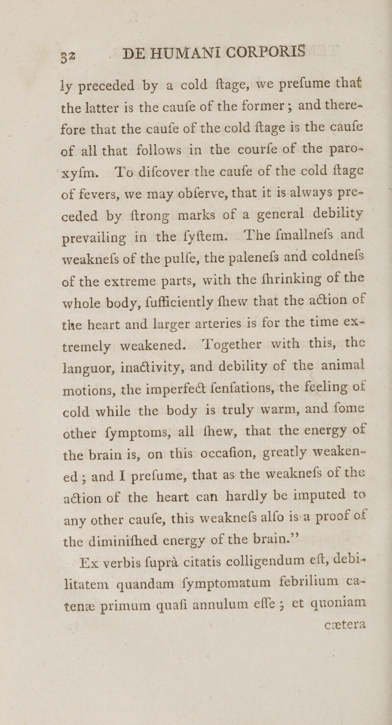 ly precedecl by a cold ftage, we prefume that the latter is the caufe of the former ; and there- fore that the caufe of the cold ftage is the caufe of ali that follows in the courfe of the paro- xyfm. To difcover the caufe of the cold ftage of fevers, we may obferve, that it is always pre- ceded by ffcrong marks of a general debility prevailing in the i y it era. The fmallnefs and weaknefs of the pulfe, the palenefs and coldnefs of the extreme parts, with the fhrinking of the whole body, iufficiently fliew that the aclion of the heart and larger arteries is for the time ex- tremely weakened. Together with this, the languor, inadtivity, and debility of the animal motions, the imperfedt fenfations, the feeling oi cold while the body is truly warm, and i orne other fymptoms, ali fhew, that the energy of the brain is, on this occafion, greatly weaken¬ ed ; and I prefume, that as the weaknefs of the adlion of the heart can hardly be imputed to any other caufe, this weaknefs alfo is a proof of the diminifhed energy of the brain.” Ex verbis fupra citatis colligendum eif, debi¬ litatem quandam fymptomatum febrilium ca¬ tenae primum quafi annulum effe j et quoniam caetera