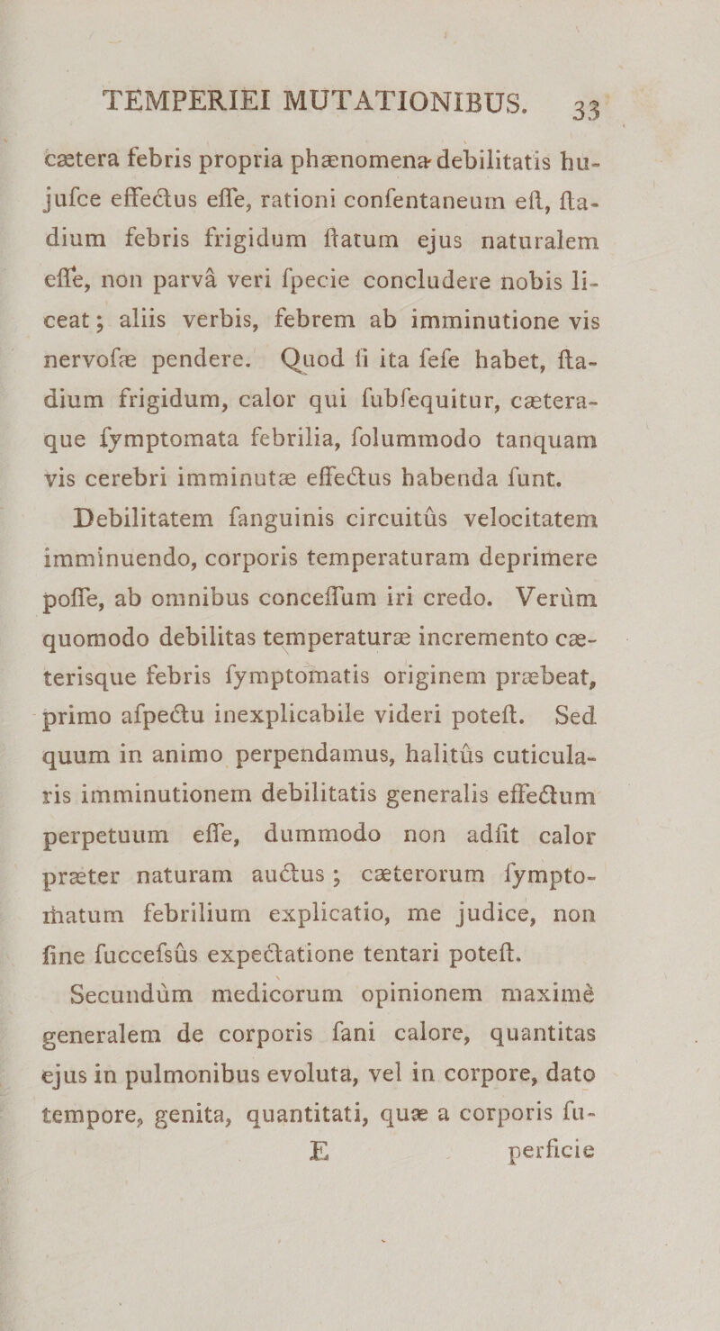 csetera febris propria phaenomena-debilitatis hu- jufce effedus efle, rationi confentaneum eft, Ba¬ dium febris frigidum flatum ejus naturalem efle, non parva veri fpecie concludere nobis li¬ ceat ; aliis verbis, febrem ab imminutione vis nervofae pendere. Quod ii ita fefe habet, fla- dium frigidum, calor qui fubfequitur, castem- que fymptomata febrilia, folummodo tanquam vis cerebri imminutas effedus habenda funt. Debilitatem fanguinis circuitus velocitatem imminuendo, corporis temperaturam deprimere pofle, ab omnibus conceflum iri credo. Verum quomodo debilitas temperaturae incremento cas¬ ter i sque febris fymptomatis originem praebeat, primo afpedu inexplicabile videri poteft. Sed quum in animo perpendamus, halitus cuticula¬ ris imminutionem debilitatis generalis effedum perpetuum efle, dummodo non adiit calor praeter naturam audus; caeterorum fympto- ihatum febrilium explicatio, me judice, non fine fuccefsus expedatione tentari poteft. Secundum medicorum opinionem maxime generalem de corporis fani calore, quantitas ejus in pulmonibus evoluta, vel in corpore, dato tempore, genita, quantitati, quae a corporis fu- E perficie