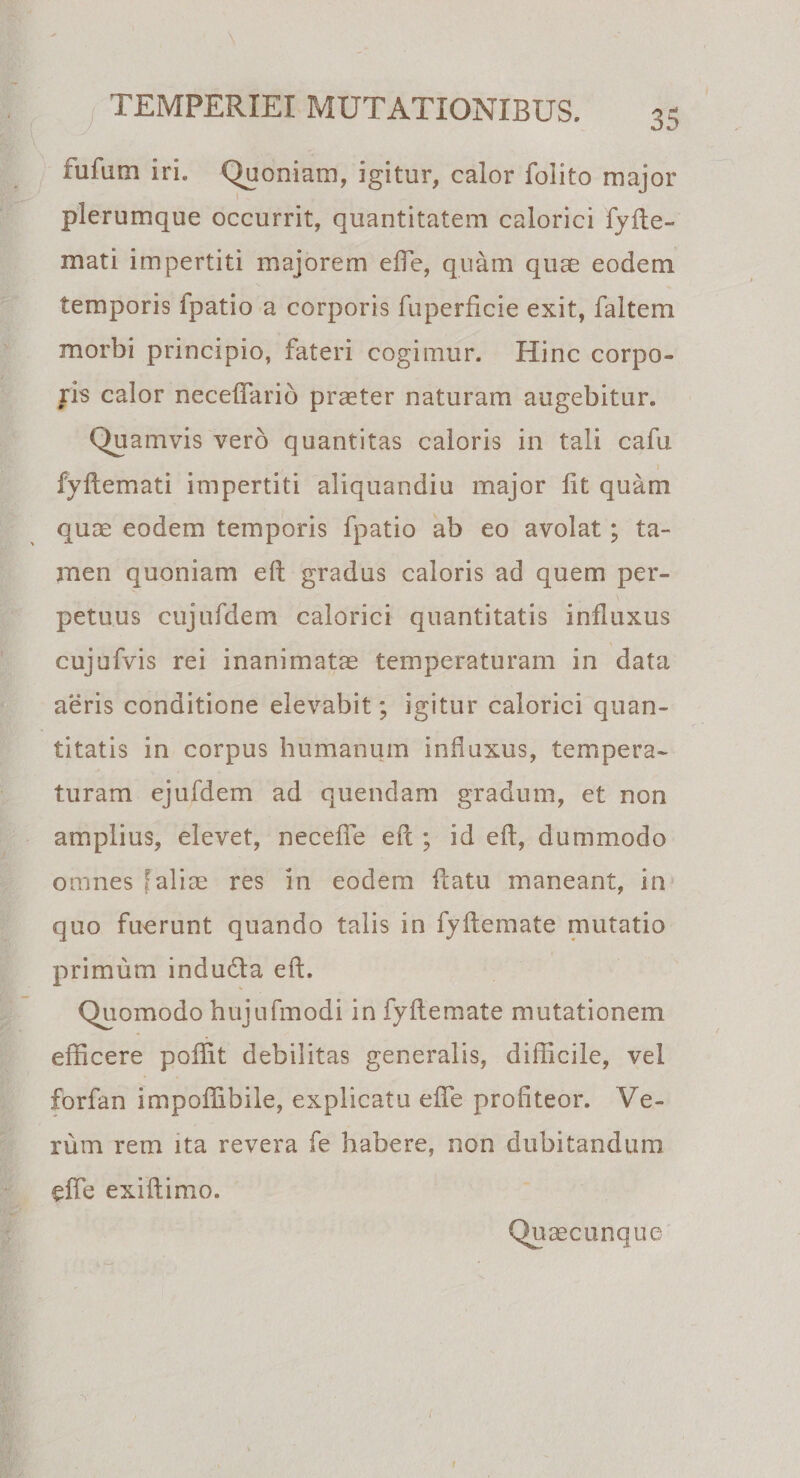 \ TEMPERIEI MUTATIONIBUS. « ijj- ' \ £ufum iri. Quoniam, igitur, calor folito major plerumque occurrit, quantitatem calorici fyfte- mati impertiti majorem effle, quam quae eodem temporis ipatio a corporis fuperficie exit, faitem morbi principio, fateri cogimur. Hinc corpo¬ ris calor necetTarib praeter naturam augebitur. Quamvis vero quantitas caloris in tali cafu fyftemati impertiti aliquandiu major fit quam quae eodem temporis fpatio ab eo avolat; ta¬ men quoniam eft gradus caloris ad quem per¬ petuus cujufdem calorici quantitatis influxus , cujufvis rei inanimatae temperaturam in data aeris conditione elevabit; igitur calorici quan¬ titatis in corpus humanum influxus, tempera¬ turam ejufdem ad quendam gradum, et non amplius, elevet, neceffle efl ; id efl, dummodo omnes faliae res in eodem flatu maneant, in quo fuerunt quando talis in fyftemate mutatio primum indudta eft. Quomodo hujufmodi in fyftemate mutationem efficere poffit debilitas generalis, difficile, vel forfan impoffibile, explicatu effle profiteor. Ve¬ rum rem ita revera fe habere, non dubitandum efle exiftimo. Quaecunque /