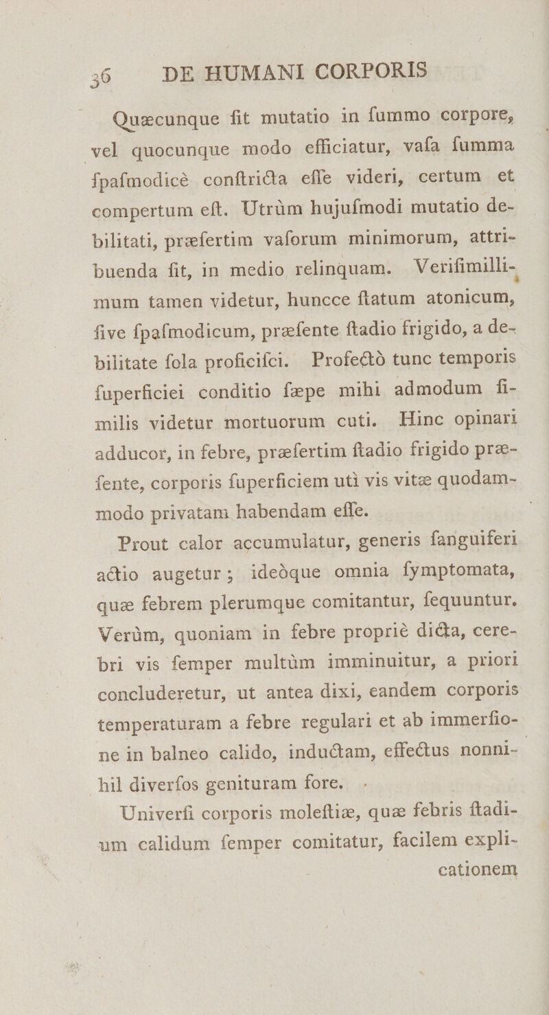 Quaecunque iit mutatio in. fummo corpore, vel quocunque modo efficiatur, vafa fumnia fpafmodice conilricda eile videri, certum et compertum eft. Utrum hujufmodi mutatio de¬ bilitati, praefertim vaforum minimorum, attri¬ buenda iit, in medio relinquam. Veriiimilli* rnum tamen videtur, huncce ilatum atonicum, ii ve fpafmodicum, praefente iladio frigido, a de¬ bilitate fola proficifci. Profe&amp;o tunc temporis fuperficiei conditio laepe mihi admodum li- milis videtur mortuorum cuti. Hinc opinari adducor, in febre, praefertim fladio frigido prae¬ fente, corporis fuperficiem uti vis vitae quodam¬ modo privatam habendam effe. prout calor accumulatur, generis fanguiferi actio augetur; ideoque omnia fymptomata, quae febrem plerumque comitantur, fequuntur. Verum, quoniam in febre proprie di$a, cere¬ bri vis femper multum imminuitur, a priori concluderetur, ut antea dixi, eandem corporis temperaturam a febre regulari et ab immerfio- ne in balneo calido, inductam, effedtus nonni¬ hil diverfos genituram fore. . Univerfi corporis moleftiae, quae febris ftadi- um calidum femper comitatur, facilem expli¬ cationem