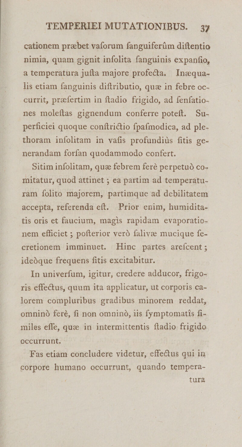 cationem praebet vaforum fanguiferum diftentio nimia, quam gignit infolita fanguinis expanfio, a temperatura jufta majore profeda. Inaequa¬ lis etiam fanguinis diftributio, quae in febre oc¬ currit, praefertim in ftadio frigido, ad fenfatio- nes moleftas gignendum conferre poteft. Su¬ perficiei quoque conftridlio fpafmodica, ad ple- thoram infolitam in vafis profundius litis ge¬ nerandam forfan quodammodo confert. Sitim infolitam, quae febrem fere perpetuo co¬ mitatur, quod attinet; ea partim ad temperatu¬ ram folito majorem, partimque ad debilitatem accepta, referenda eft. Prior enim, humidita- tis oris et faucium, magis rapidam evaporatio¬ nem efficiet; pofterior vero falivre mucique fe- cretionem imminuet. Hinc partes arefcent; ideoque frequens litis excitabitur. In univerfum, igitur, credere adducor, frigo¬ ris effe&amp;us, quum ita applicatur, ut corporis ca¬ lorem compluribus gradibus minorem reddat, omnino fere, fi non omnino, iis fymptomatis fi» miles efie, quas in intermittentis fiadio frigido occurrunt. Fas etiam concludere videtur, effe£tus qui in corpore humano occurrunt, quando tempera¬ tura