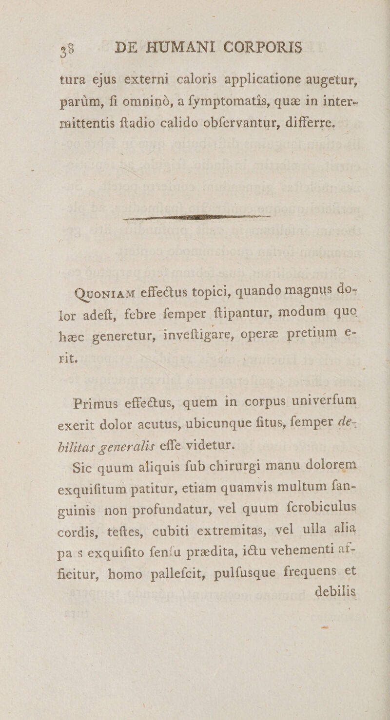 tura ejus externi caloris applicatione augetur, V parum, fi omnino, a fymptomatis, quas in inter¬ mittentis ftadio calido obfervantur, differre» Quoniam effedlus topici, quando magnus do¬ lor adeft, febre feni per flipantur, modum quo haec generetur, invefdgare, operae pretium e- i rit. Primus effe&amp;us, quem in corpus univerfum exerit dolor acutus, ubicunque fitus, femper de¬ bilitas generalis eife videtur. Sic quum aliquis fub chirurgi manu dolorem exquifitum patitur, etiam quamvis multum fan- guinis non profundatur, vel quum fcrobiculus cordis, teftes, cubiti extremitas, vel ulla alia pa s exquifito fen'u praedita, idtu vehementi af¬ ficitur, homo pallefcit, puliusque frequens et debilis