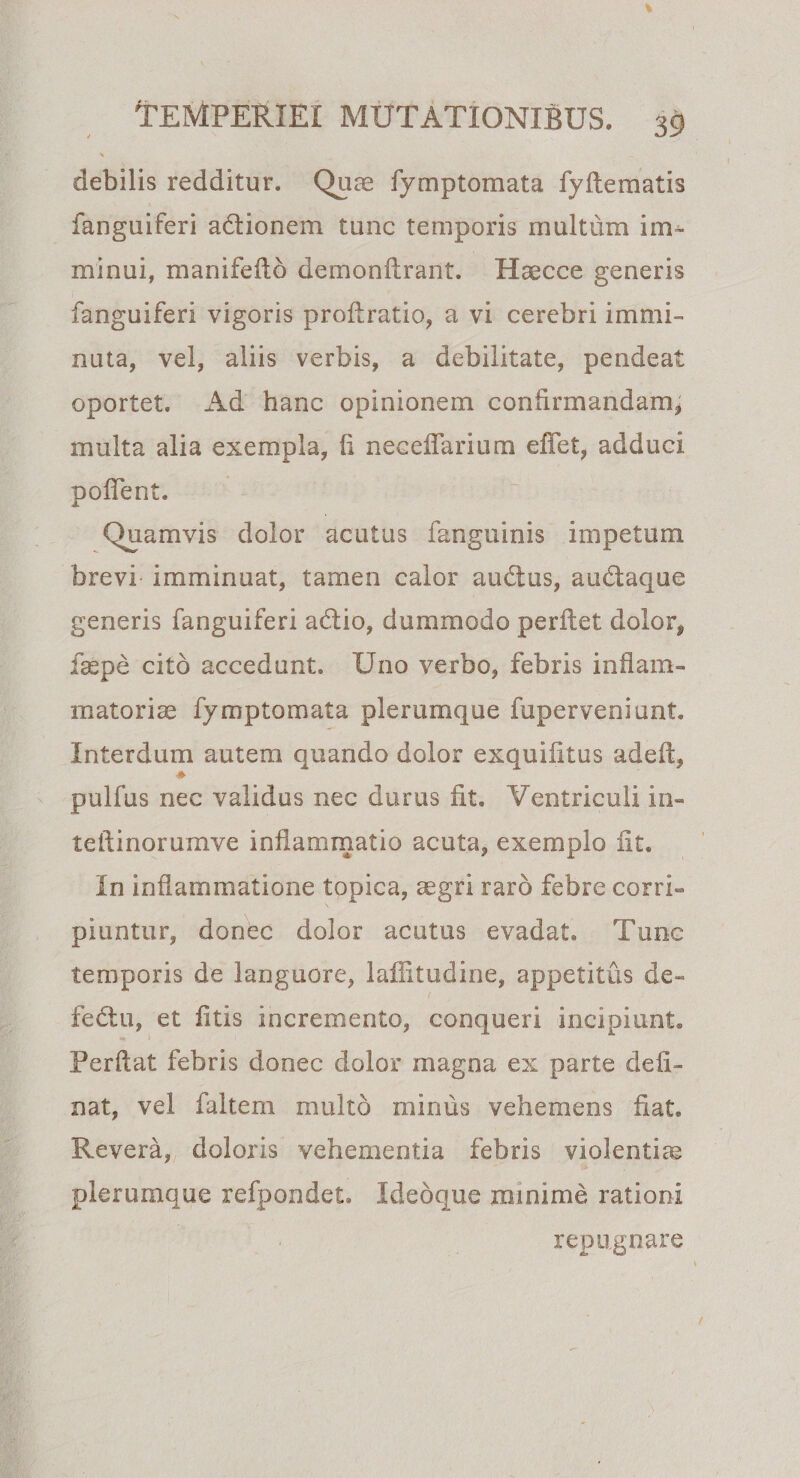 debilis redditur. Quae fymptomata fyflematis fanguiferi adionem tunc temporis multum im¬ minui, manifeflb demonflrant. Haecce generis fanguiferi vigoris proflratio, a vi cerebri immi¬ nuta, vel, aliis verbis, a debilitate, pendeat oportet. Ad hanc opinionem confirmandam, multa alia exempla, ii neceffarium effet, adduci poffent. Quamvis dolor acutus fanguinis impetum brevi imminuat, tamen calor audus, audaque generis fanguiferi adio, dummodo perflet dolor* faepe cito accedunt. Uno verbo, febris inflam¬ matoriae fymptomata plerumque fuperveniunL Interdum autem quando dolor exquifitus adefl, pulfus nec validus nec durus iit. Ventriculi in- teilinorumve inflammatio acuta, exemplo iit. In inflammatione topica, aegri raro febre corri¬ piuntur, donec dolor acutus evadat. Tunc temporis de languore, laffitudine, appetitus de- fedu, et litis incremento, conqueri incipiunt. Perflat febris donec dolor magna ex parte deli¬ nat, vel faltem multo mirius vehemens fiat. Revera, doloris vehementia febris violentiae plerumque refpondet. Ideoque minime rationi repugnare v