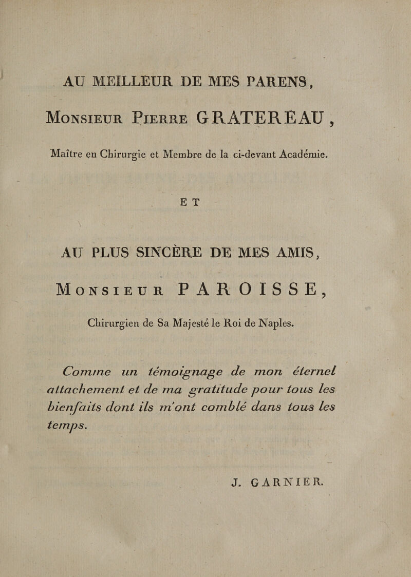 AU MEILLEUR DE MES PARENS, Monsieur Pierre G RATER EAU , Maître en Chirurgie et Membre de la ci-devant Académie. E T AU PLUS SINCÈRE DE MES AMIS, Monsieur PAROISSE, Chirurgien de Sa Majesté le Roi de Naples. Comme un témoignage de mon éternel attachement et de ma gratitude pour tous les bienfaits dont ils mont comblé dans tous les temps. J. GARNIER.