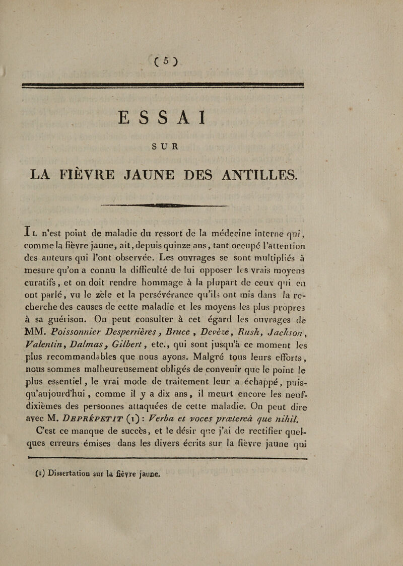 ■BMBH ESSAI SUR LA FIÈVRE JAUNE DES ANTILLES. Il n’est point de maladie du ressort de la médecine interne qui, comme la fièvre jaune, ait, depuis quinze ans, tant occupé l'attention des auteurs qui l’ont observée. Les ouvrages se sont multipliés à mesure qu’on a connu la difficulté de lui opposer les vrais moyens curatifs, et on doit rendre hommage à la plupart de ceux qui en ont parlé, vu le zèle et la persévérance qu’ils ont mis dans la re¬ cherche des causes de cette maladie et les moyens les plus propres à sa guérison. On peut consulter à cet égard les ouvrages de MM. Poissonnier Desperrières , Bruce , Devèze, Rush, Jackson , Valentin, Daimasy Gilbert, etc., qui sont jusqu’à ce moment les plus recommandables que nous ayons. Malgré tous leurs efforts, nous sommes malheureusement obligés de convenir que le point le plus essentiel, le vrai mode de traitement leur a échappé, puis- qu’aujourd’hui , comme il y a dix ans, il meurt encore les neuf- dixièmes des personnes attaquées de cette maladie. On peut dire avec M. Deprépetit (i) : Verba et voces prætereà que nihil. C’est ce manque de succès, et le désir que j’ai de rectifier quel¬ ques erreurs émises dans les divers écrits sur la fièvre jaune qui (i) Dissertation sur la fièvre jaune.