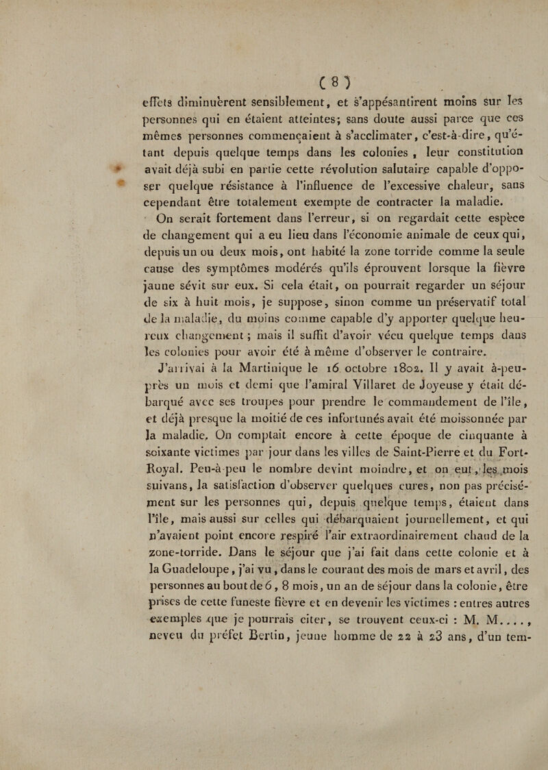 effets diminuèrent sensiblement, et s’appesantirent moins sur les personnes qui en étaient atteintes; sans doute aussi parce que ces mêmes personnes commençaient à s’acclimater, c’est-à-dire, qu’é¬ tant depuis quelque temps dans les colonies , leur constitution avait déjà subi en partie cette révolution salutaire capable d’oppo¬ ser quelque résistance à l’influence de l’excessive chaleur, sans cependant être totalement exempte de contracter la maladie. On serait fortement dans l’erreur, si on regardait cette espèce de changement qui a eu lieu dans l’économie animale de ceux qui, depuis un ou deux mois, ont habité la zone torride comme la seule cause des symptômes modérés qu’ils éprouvent lorsque la fièvre jaune sévit sur eux. Si cela était, on pourrait regarder un séjour de six à huit mois, je suppose, sinon comme un préservatif total delà maladie, du moins comme capable d’y apporter quelque heu¬ reux changement ; mais il suffit d’avoir vécu quelque temps dans les colonies pour avoir été à même d’observer le contraire. J’arrivai à la Martinique le 16 octobre 1802. Il y avait à-peu- près un mois et demi que l’amiral Villaret de Joyeuse y était dé¬ barqué avec ses troupes pour prendre le commandement de l’île, et déjà presque la moitié de ces infortunés avait été moissonnée par Ja maladie. On comptait encore à cette époque de cinquante à soixante victimes par jour clans les villes de Saint-Pierre et du Fort- Royal. Peu-à peu le nombre devint moindre, et on eut, les mois suivans, la satisfaction d’observer quelques cures, non pas précisé¬ ment sur les personnes qui, depuis quelque temps, étaient dans l’île, mais aussi sur celles qui débarquaient journellement, et qui n’avaient point encore respiré l’air extraordinairement chaud de la zone-torride. Dans le séjour que j’ai fait dans cette colonie et à la Guadeloupe, j’ai vu , dans le courant des mois de mars et avril, des personnes au bout de 6,8 mois, un an de séjour dans la colonie, être prises de cette funeste fièvre et en devenir les victimes : entres autres exemples que je pourrais citer, se trouvent ceux-ci : M. M... . , neveu du préfet Berlin, jeune homme de 22 à 2.3 ans, d’un tem-