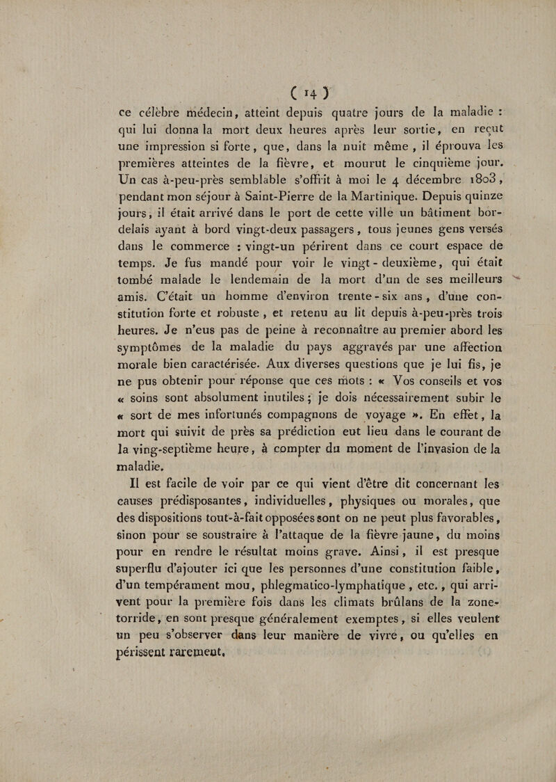 Ch) ce célèbre médecin, atteint depuis quatre jours de la maladie : qui lui donna la mort deux heures après leur sortie, en reçut une impression si forte, que, dans la nuit même , il éprouva les premières atteintes de la fièvre, et mourut le cinquième jour. Un cas à-peu-près semblable s’offrit à moi le 4 décembre i8o3 , pendant mon séjour à Saint-Pierre de la Martinique. Depuis quinze jours, il était arrivé dans le port de cette ville un bâtiment bor¬ delais ayant à bord vingt-deux passagers, tous jeunes gens versés dans le commerce : vingt-un périrent dans ce court espace de temps. Je fus mandé pour voir le vingt - deuxième, qui était tombé malade le lendemain de la mort d’un de ses meilleurs amis. C’était un homme d’environ trente - six ans , d’une con¬ stitution forte et robuste, et retenu au lit depuis à-peu-près trois heures. Je n’eus pas de peine à reconnaître au premier abord les symptômes de la maladie du pays aggravés par une affection morale bien caractérisée. Aux diverses questions que je lui fis, je ne pus obtenir pour réponse que ces niots : « Vos conseils et vos « soins sont absolument inutiles; je dois nécessairement subir le « sort de mes infortunés compagnons de voyage ». En effet, la mort qui suivit de près sa prédiction eut lieu dans le courant de la ving-septième heure, à compter du moment de l’invasion delà maladie. Il est facile de voir par ce qui vient d’être dit concernant les causes prédisposantes, individuelles, physiques ou morales, que des dispositions tout-à-fait opposées sont on ne peut plus favorables, sinon pour se soustraire à l’attaque de la fièvre jaune, du moins pour en rendre le résultat moins grave. Ainsi, il est presque superflu d’ajouter ici que les personnes d’une constitution faible, d’un tempérament mou, phlegmalico-lymphatique , etc., qui arri¬ vent pour la première fois dans les climats brûlans de la zone* torride, en sont presque généralement exemptes, si elles veulent un peu s’observer dans leur manière de vivre, ou qu’elles en périssent rarement,