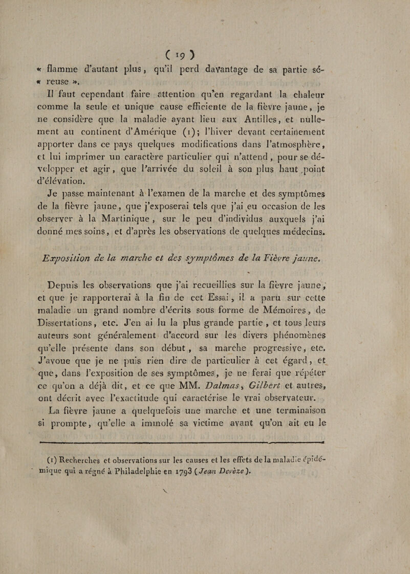 J C *9 ) * flamme d’autant plus, qu’il perd davantage de sa partie sé- « reuse ». Il faut cependant faire attention qu*en regardant la chaleur comme la seule et unique cause efficiente de la fièvre jaune, je ne considère que la maladie ayant lieu aux Antilles, et nulle¬ ment au continent d’Amérique (i); l’hiver devant certainement apporter dans ce pays quelques modifications dans l’atmosphère, et lui imprimer un caractère particulier qui n’attend , pour se dé¬ velopper et agir, que l'arrivée du soleil à son plus haut rpoint d’élévation. Je passe maintenant à l’examen de la marche et des symptômes de la fièvre jaune, que j’exposerai tels que j’ai eu occasion de les observer à la Martinique , sur le peu d’individus auxquels j’ai donné mes soins, et d’après les observations de quelques médecins. Exposition de la marche et des sjrmptômes de la Fièvre jaune. % Depuis les observations que j’ai recueillies sur la fièvre jaune, et que je rapporterai à la fin de cet Essai, il a paru sur cette maladie un grand nombre d’écrits sous forme de Mémoires, de Dissertations, etc. J’en ai lu la plus grande partie, et tous leurs auteurs sont généralement d’accord sur les divers phénomènes qu’elle présente dans son début, sa marche progressive, etc. J’avoue que je ne puis rien dire de particulier à cet égard, et que, dans l’exposition de ses symptômes, je ne ferai que répéter ce qu’on a déjà dit, et ce que MM. Dalmasy Gilbert et autres, ont décrit avec l’exactitude qui caractérise le vrai observateur. La fièvre jaune a quelquefois une marche et une terminaison si prompte, qu’elle a immolé sa victime avant qu’on ait eu le (i) Recherches et observations sur les causes et les effets de la maladie épidé¬ mique qui a régné à Philadelphie en 1793 ( Jean Devèze).