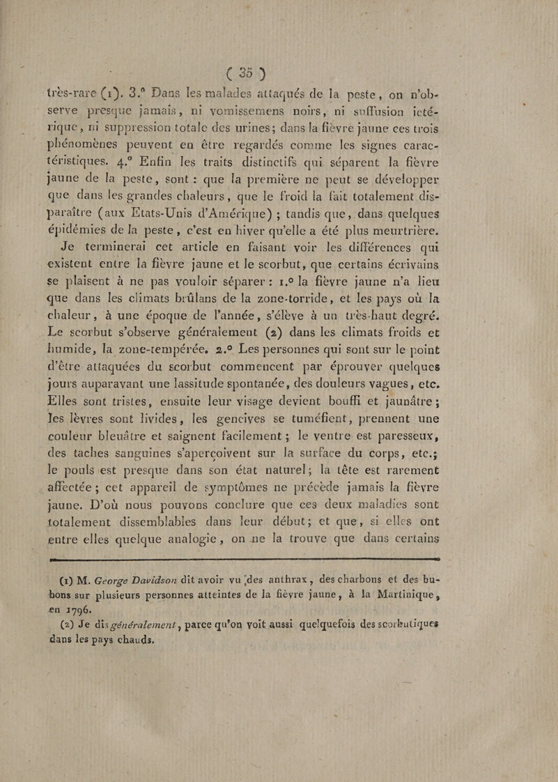 très-rare (i). 3Dans les malades attaqués de la peste, on n’ob¬ serve presque jamais, ni vomissemens noirs, ni suffusion ieté- rique, ni suppression totale des urines; dans la fièvre jaune ces trois phénomènes peuvent en être regardés comme les signes carac¬ téristiques. 4.0 Enfin les traits distinctifs qui séparent la fièvre jaune de la peste, sont: que la première ne peut se développer que dans les grandes chaleurs, que le froid la fait totalement dis¬ paraître (aux Etats-Unis d’Amérique) ; tandis que, dans quelques épidémies de la peste , c’est en hiver quelle a été plus meurtrière. Je terminerai cet article en faisant voir les différences qui existent entre la fièvre jaune et le scorbut, que certains écrivains se plaisent à ne pas vouloir séparer : i.° la fièvre jaune n’a lieu que dans les climats brûlans de la zone-torride, et les pays où la chaleur, à une époque de l’année, s’élève à un très-haut degré. Le scorbut s’observe généralement (2) dans les climats froids et humide, la zone-tempérée# 2.0 Les personnes qui sont sur le point d’être attaquées du scorbut commencent par éprouver quelques jours auparavant une lassitude spontanée, des douleurs vagues, etc. Elles sont tristes, ensuite leur visage devient bouffi et jaunâtre; les lèvres sont livides, les gencives se tuméfient, prennent une couleur bleuâtre et saignent facilement ; le ventre est paresseux, des taches sanguines s’aperçoivent sur la surface du corps, etc.; Je pouls est presque dans son état naturel; la tête est rarement affectée ; cet appareil de symptômes ne précède jamais la fièvre jaune. D’où nous pouvons conclure que ces deux maladies sont totalement dissemblables dans leur début; et que, si elles ont entre elles quelque analogie, on ne la trouve que dans certains (1) M. George Davidson dit avoir vu ^des anthrax , des charbons et des bu¬ bons sur plusieurs personnes atteintes de la fièvre jaune, à la Martinique, en 1796. (2) Je généralement^ parce qu’on voit aussi quelquefois des scorbutiques dans les pays chauds.