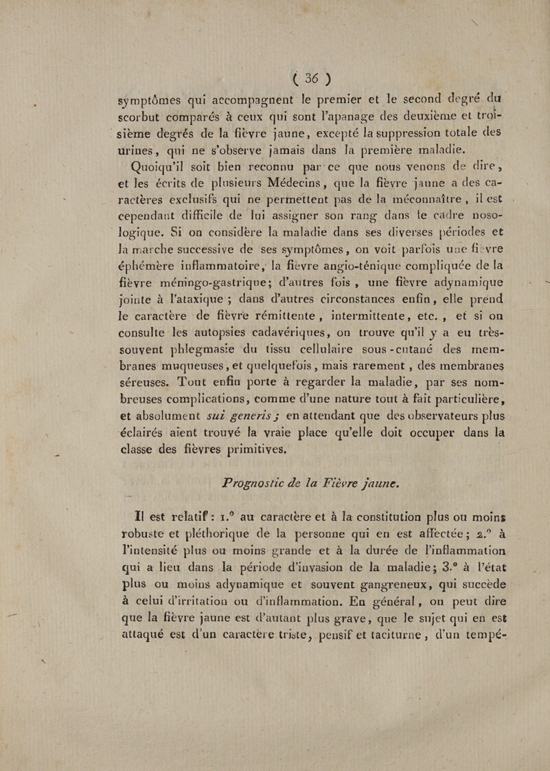 \ t 36 ) symptômes qui accompagnent le premier et le second degré du scorbut comparés à ceux qui sont l’apanage des deuxièrae et troi¬ sième degrés de la fièvre jaune, excepté la suppression totale des urines, qui ne s’observe jamais dans la première maladie. Quoiqu’il soit bien reconnu par ce que nous venons de dire&gt; et les écrits de plusieurs Médecins, que la fièvre jaune a des ca¬ ractères exclusifs qui ne permettent pas de la méconnaître , il est cependant difficile de lui assigner son rang dans te cadre noso¬ logique. Si on considère la maladie dans ses diverses périodes et la marche successive de ses symptômes, on voit parfois une fièvre éphémère inflammatoire, la fièvre angio-ténique compliquée de la fièvre méningo-gastrique; d’autres fois , une fièvre adynamîque jointe à l’ataxique; dans d’autres circonstances enfin, elle prend le caractère de fièvre rémittente, intermittente, etc. , et si on consulte les autopsies cadavériques, on trouve qu’il y a eu très- souvent phlegmasie du tissu cellulaire sous-cutané des mem¬ branes muqueuses, et quelquefois, mais rarement , des membranes séreuses. Tout enfin porte à regarder la maladie, par ses nom¬ breuses complications, comme d’une nature tout à fait particulière, et absolument sui generis j en attendant que des observateurs plus éclairés aient trouvé la vraie place qu’elle doit occuper dans la classe des fièvres primitives. Prognostic de la Fièvre jaune. Il est relatif : i.° au caractère et à la constitution plus ou moins robuste et pléthorique de la personne qui en est affectée ; 2.° à l’intensité plus ou moins grande et à la durée de l’inflammation qui a lieu dans la période d’invasion de la maladie; 3.° à l’état plus ou moins adynamique et souvent gangreneux, qui succède à celui d’irritation ou d’inflammation. En général, on peut dire que la fièvre jaune est d’autant plus grave, que Je sujet qui en est attaqué est d’un caractère triste, pensif et taciturne, d’un tempé- Y l