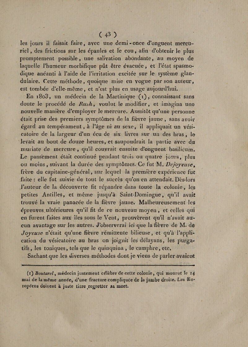 les jours il faisait faire, avec une demi-once d’onguent mercu¬ riel , des frictions sur les épaules et le cou, afin d’obtenir le plus promptement possible, une salivation abondante, au moyen de laquelle l’humeur morbifique pût être évacuée, et l’état spasmo¬ dique anéanti à l’aide de l’irritation excitée sur le système glan¬ dulaire. Cette méthode, quoique mise en vogue par son auteur, est tombée d’elle-mcme, et n’est plus en usage aujourd’hui. En i8o3, un médecin de la Martinique (1), connaissant sans doute le procédé de Bush, voulut le modifier, et imagina une nouvelle manière d’employer le mercure. Aussitôt qu’une personne était prise des premiers symptômes de la fièvre jaune, sans avoir égard au tempérament, à l’âge ni au sexe, il appliquait un vési¬ catoire de la largeur d’un écu de six livres sur un des bras , le levait au bout de douze heures, et saupoudrait la partie avec dut muriate de mercure , qu’il couvrait ensuite d’onguent basilicum. Le pansement était continué pendant trois ou quatre jours, plus ou moins, suivant la durée des symptômes. Ce fut M, Dejoyeuse, frère du capitaine-général, sur lequel la première expérience fut faite : elle fut suivie de tout le succès qu’on en attendait. Dès-lors l’auteur de la découverte fit répandre dans toute la colonie, les petites Antilles, et même jusqu’à Saint-Domingue, qu’il avait trouvé la vraie panacée de la fièvre jaune. Malheureusement les épreuves.ultérieures qu’il fit de ce nouveau moyen, et celles qui en furent faites aux îles sous le Vent, prouvèrent qu’il n’avait au¬ cun avantage sur les autres. J’observerai ici que la fièvre de M. de Joyeuse n’était qu’une fièvre rémittente bilieuse, et qu’à l’appli¬ cation du vésicatoire au bras on joignit les délayans, les purga¬ tifs, les toniques, tels que le quinquina , le camphre, etc. Sachant que les diverses méthodes dont je viens de parler avaient (1) Boutarel, médecin justement célèbre de cette colonie, qui mourut le 14 mai de la même année, d’une fracture compliquée de la jambe droite. Les Eu¬ ropéens doivent à juste titre .regretter 3a mort.