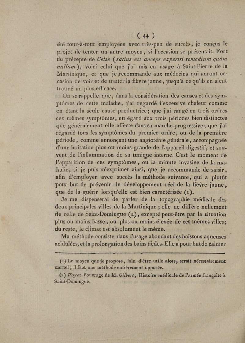 été four-à-tour employées avec très-peu de succès a je conçus le projet de tenter un autre moyen, si l’occasion se présentait. Fort du précepte de Celse (satins est anceps experiri remeclium quàm milium), voici celui que j’ai mis en usage à Saint-Pierre de la Martinique, et que je recommande aux médecins qui auront oc¬ casion de voir et de traiter la fièvre jaune, jusqu’à ce qu’ils en aient trouvé un plus efficace. On se rappelle que, dans la considération des causes et des sym¬ ptômes de cette maladie, j’ai regardé l’excessive chaleur comme en étant la seule cause productrice; que j’ai rangé en trois ordres ces mêmes symptômes, eu égard aux trois périodes bien distinctes que généralement elle affecte dans sa marche progressive ; que j’ai regardé tous les symptômes du premier ordre, ou de la première période , comme annonçant une angioténie générale, accompagnée dune irritation plus ou moins grande de l’appareil digestif, et sou¬ vent de l’inflammation de sa tunique interne. C’est le moment de l’apparition de ces symptômes, ou la minute invasive de la ma¬ ladie, si je puis m’exprimer ainsi, que je recommande de saisir, afin d’employer avec succès la méthode suivante, qui a plutôt pour but de prévenir le développement réel de la fièvre jaune, que de la guérir lorsqu’elle est bien caractérisée (i). Je me dispenserai de parler de la topographie médicale des deux principales villes de la Martinique ; elle ne diffère nullement de celle de Saint-Domingue (2), excepté peut-être par la situation plus ou moins basse , ou plus ou moins élevée de ces mêmes villes; du reste, le climat est absolument le même. Ma méthode consiste dans l’usage abondant des boissons aqueuses acidulées, et la prolongation des bains tièdes. Elle a pour but de calmer .N' ■ ■■■* -■ - ■■ « —  ■ »  I ^———————■W————■—f / ' • ‘ • , . ’ S- . (1) Le moyen que je propose, loin d’être utile alors, serait nécessairement mortel ; il faut une méthode entièrement opposée. (2) Voyez l’ouvrage de M» Gilbert 9 Histoire médicale de farmée française à Saint-Domingue,