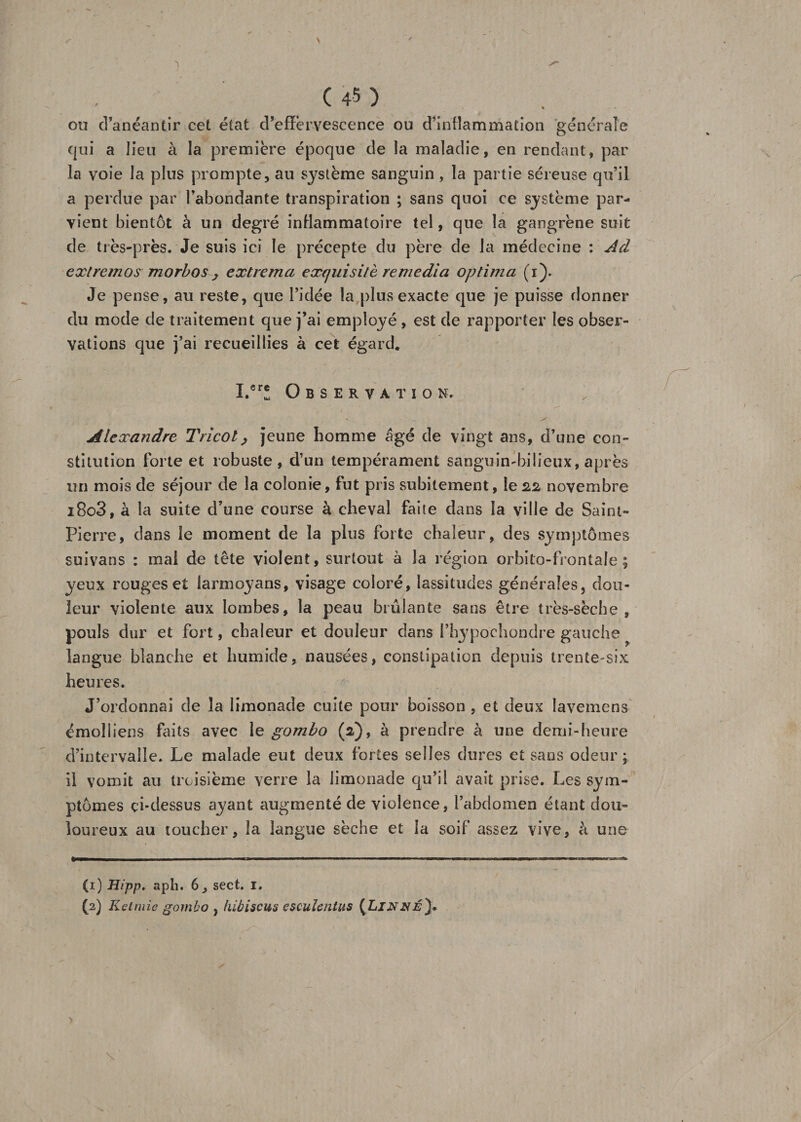 ou d’anéantir cet état d’effervescence ou d’inflammation générale qui a lieu à la première époque de la maladie, en rendant, par la voie la plus prompte, au système sanguin, la partie séreuse qu’il a perdue par l’abondante transpiration ; sans quoi ce système par¬ vient bientôt à un degré inflammatoire tel, que la gangrène suit de très-près. Je suis ici le précepte du père de la médecine : Ad extremos morbos , extremci exquisité remedia optima (i). Je pense, au reste, que l’idée la plus exacte que je puisse donner du mode de traitement que j’ai employé , est de rapporter les obser¬ vations que j’ai recueillies à cet égard* ï.cr! Observation. Alexandre Tricot, jeune homme âgé de vingt ans, d’une con¬ stitution forte et robuste, d’un tempérament sanguimbilieux, après un mois de séjour de la colonie, fut pris subitement, le 22 novembre i8o3, à la suite d’une course à cheval faite dans la ville de Saint- Pierre, dans le moment de la plus forte chaleur, des symptômes suivans : mai de tête violent, surtout à la région orbito-frontale ; yeux rouges et larmoyans, visage coloré, lassitudes générales, dou¬ leur violente aux lombes, la peau brûlante sans être très-sèche , pouls dur et fort, chaleur et douleur dans l’hypochondre gauche langue blanche et humide, nausées, constipation depuis trente-six heures. J’ordonnai de la limonade cuite pour boisson , et deux lavemens émolliens faits avec le gombo (2), à prendre à une demi-heure d’intervalle. Le malade eut deux fortes selles dures et sans odeur; il vomit au troisième verre la limonade qu’il avait prise. Les sym¬ ptômes ci-dessus ayant augmenté de violence, l’abdomen étant dou¬ loureux au toucher, la langue sèche et la soif assez vive, à une (1) Hipp. aph. 6, sect. 1. (2) Ketmie gombo , hibiscus esculentus