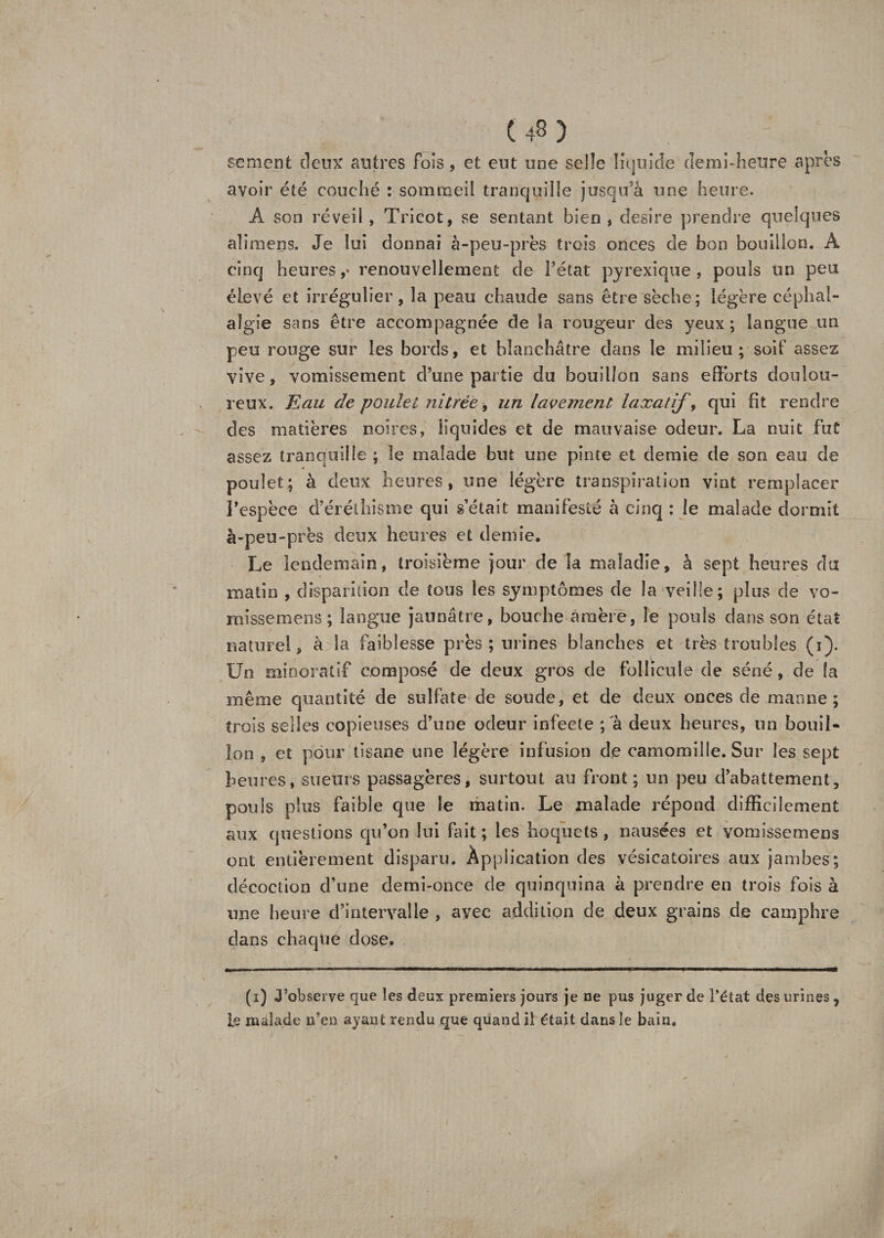 sèment deux antres fois, et eut une selle liquide demi-heure apres avoir été couché : sommeil tranquille jusqu'à une heure. À son réveil, Tricot, se sentant bien, desire prendre quelques alimens. Je lui donnai à-peu-près trois onces de bon bouillon. A cinq heures ,• renouvellement de l’état py rexi que , pouls un peu élevé et irrégulier, la peau chaude sans être sèche; légère céphal¬ algie sans être accompagnée de la rougeur des yeux ; langue un peu rouge sur les bords, et blanchâtre dans le milieu; soif assez vive, vomissement d’une partie du bouillon sans efforts doulou¬ reux. Eau de poulet nilrée, un lavement laxatif, qui fit rendre des matières noires, liquides et de mauvaise odeur. La nuit fut assez tranquille ; le malade but une pinte et demie de son eau de poulet; à deux heures, une légère transpiration vint remplacer l’espèce d’éréthisme qui s’était manifesté à cinq ; le malade dormit à-peu-près deux heures et demie. Le lendemain, troisième jour de la maladie, à sept heures du matin , disparition de tous les symptômes de la veille; plus de vo- misseraens; langue jaunâtre, bouche amère, le pouls dans son état naturel, à la faiblesse près ; urines blanches et très troubles (i). Un minoratif composé de deux gros de follicule de séné, de la même quantité de sulfate de soude, et de deux onces de manne; trois selles copieuses d’une odeur infecte ;'à deux heures, un bouil¬ lon , et pour tisane une légère infusion de camomille. Sur les sept heures, sueurs passagères, surtout au front; un peu d’abattement, pouls plus faible que le matin. Le malade répond difficilement aux questions qu’on lui fait; les hoquets, nausées et vomissemens ont entièrement disparu. Application des vésicatoires aux jambes; décoction d’une demi-once de quinquina à prendre en trois fois à une heure d’intervalle , avec addition de deux grains de camphre dans chaque dose. (x) J’observe que les deux premiers jours je ne pus juger de l’état des urines 7 le malade n’en ayant rendu que quand il était dans le bain.