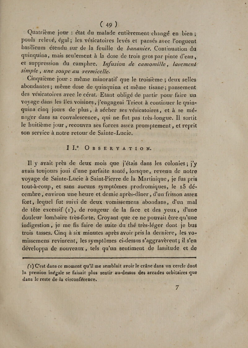 Quatrième jour : état du malade entièrement changé en bien ; pouls relevé, égal ; les vésicatoires levés et pansés avec l’onguent basilicum étendu sur de la feuille de bananier. Continuation du quinquina, mais seulement à la dose de trois gros par pinte d’eau, et suppression du camphre. Infusion de camomille, lavement' simple , une soupe au vermicelle. Cinquième jour : même minoratif que le troisième ; deux selles abondantes; même dose de quinquina et même tisane; pansement des vésicatoires avec le cérat. Etant obligé de partir pour faire un voyage dans les îles voisines, j’engageai Tricot à continuer le quin¬ quina cinq jours de plus , à sécher ses vésicatoires, et à se mé¬ nager dans sa convalescence, qui ne fut pas très-longue. Il sortit le huitième jour, recouvra ses forces assez promptement, et reprit son service à notre retour de Sainte-Lucie. • i 4 ¥ II.® Observation. Il y avait près de deux mois que j’étais dans les colonies ; j’y avais toujours joui d’une parfaite santé, lorsque, revenu de notre voyage de Sainte-Lucie à Saint-Pierre de la Martinique, je fus pris tout-à-coup, et sans aucuns symptômes prodromiques, le i5 dé¬ cembre, environ une heure et demie après-dîner, d’un frisson assez fort, lequel fut suivi de deux vomissemens abondans, d’un mal de tête excessif (i), de rougeur de la face et des yeux, d’une douleur lombaire très-forte. Croyant que ce ne pouvait être qu’une indigestion, je me fis faire de suite du thé très-léger dont je bus trois tasses. Cinq à six minutes après avoir pris la dernière, les vo¬ missemens revinrent, les symptômes ci-dessus s’aggravèrent ; il s’en développa de nouveaux , tels qu’un sentiment de lassitude et de C’est dans ce moment qu’il me semblait avoir le crâne dans un cercle dont la pression inégale se faisait plus sentir au-dessus des arcades orbitaires que dans le reste de la circonférence. 7