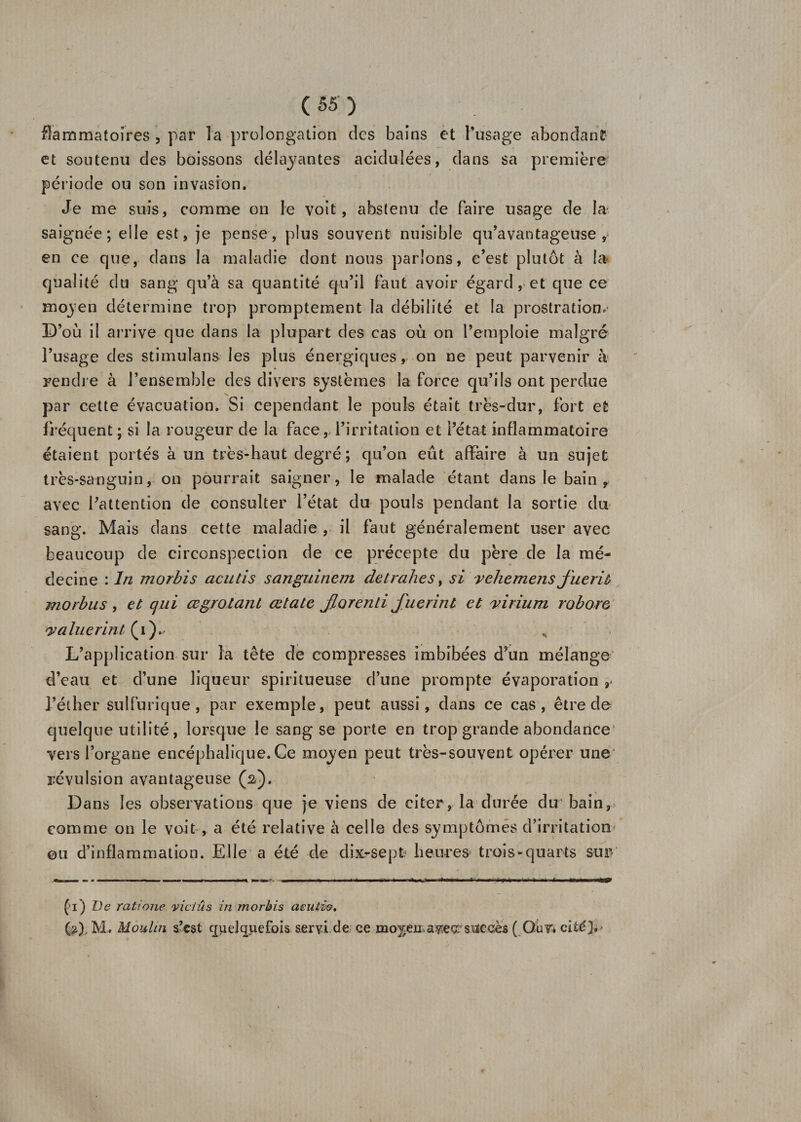 fîammatoires , par l'a prolongation des bains et l’usage abondant et soutenu des boissons délayantes acidulées, dans sa première période ou son invasion. Je me suis, comme on le voit, abstenu de faire usage de la saignée; elle est, je pense, plus souvent nuisible qu’avantageuse, en ce que, dans la maladie dont nous parlons, c’est plutôt à la qualité du sang qu’à sa quantité qu’il faut avoir égard, et que ce moyen détermine trop promptement la débilité et la prostration. D’où il arrive que dans la plupart des cas où on l’emploie malgré l’usage des stimulans les plus énergiques, on ne peut parvenir à Fendre à l’ensemble des divers systèmes la force qu’ils ont perdue par cette évacuation. Si cependant le pouls était très-dur, fort et fréquent; si la rougeur de la face, l’irritation et l’état inflammatoire étaient portés à un très-haut degré; qu’on eût affaire à un sujet très-sanguin, on pourrait saigner, le malade étant dans le bain 9 avec l’attention de consulter l’état du pouls pendant la sortie du sang. Mais dans cette maladie , il faut généralement user avec beaucoup de circonspection de ce précepte du père de la mé¬ decine : In morbis acutis sanguinem detrah.es, si vehemens jïieriù morbus , et qui œgrotant œtate Jborenti fuerint et virium robore *.valuerint (i).- , L’application sur la tête de compresses imbibées d’un mélange d’eau et d’une liqueur spiritueuse d’une prompte évaporation r l’éther sulfurique, par exemple, peut aussi, dans ce cas, être de quelque utilité, lorsque le sang se porte en trop grande abondance vers l’organe encéphalique. Ce moyen peut très-souvent opérer une révulsion avantageuse (2). Dans les observations que je viens de citer, la durée du1 bain, comme on le voit , a été relative à celle des symptômes d’irritation ou d’inflammation. Elle a été de dix-sept heures trois-quarts sur ('i) De rcitione y ici û s in morbis aeulio, (2). M. Moulin s.’cst quelquefois S£ryi de ce mo^èn.aveç^siïccès ( OuVi cité}.'