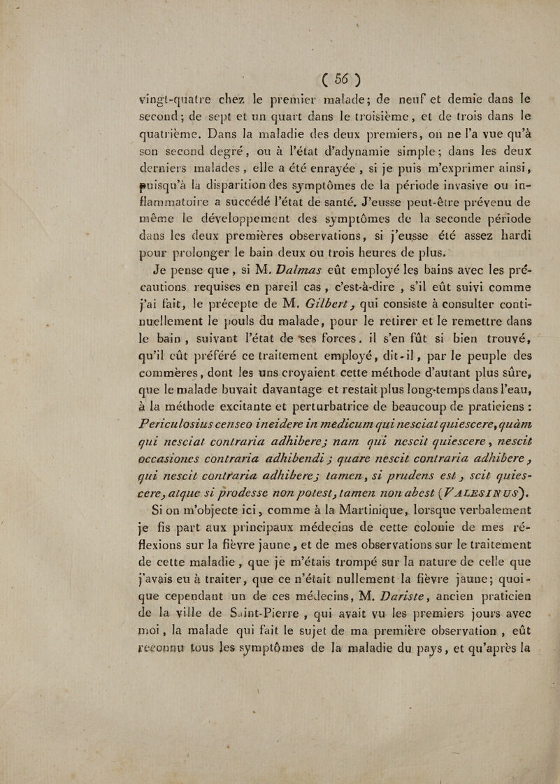 Vingt-quatre chez le premier malade; de neuf et demie dans le second; de sept et un quart dans le troisième, et de trois dans le quatrième. Dans la maladie des deux premiers, on ne l’a vue qu’à son second degré, ou à l’état d’adynamie simple; dans les deux derniers malades , elle a été enrayée , si je puis m’exprimer ainsi, puisqu’à ta disparition des symptômes de la période invasive ou in¬ flammatoire a succédé l’état de santé. J’eusse peut-être prévenu de même le développement des sj-mptômes de la seconde période dans les deux premières observations, si j’eusse été assez hardi pour prolonger le bain deux ou trois heures de plus. Je pense que, si M. Dalmas eût employé les bains avec les pré¬ cautions requises en pareil cas , c’est-à-dire , s’il eût suivi comme j’ai fait, le précepte de M. Gilbert, qui consiste à consulter conti¬ nuellement le pouls du malade, pour le retirer et le remettre dans le bain , suivant l’état de *ses forces, il s’en fût si bien trouvé, qu’il eût préféré ce traitement employé, dit-il, par le peuple des commères, dont les uns croyaient cette méthode d’autant plus sûre, que le malade buvait davantage et restait plus long-temps dans l’eau, à la méthode excitante et perturbatrice de beaucoup de praticiens : Periculosius censeo ineidere in medicum qui ne sciât quiescerey cjuàm qui ne sciât contraria adhiberej nam qui ne soit quiescere, nescit occasiones contraria adhibendi j quare nescit contraria adhibere , qui nescit contraria adhibere j tamen, si prudens est ^ scit quies- cerc,atque si prodesse non potest&gt; tamen nonabest [F aies IN us). Si on m’objecte ici, comme à la Martinique, lorsque verbalement je fis part aux principaux médecins de cette colonie de mes ré¬ flexions sur la fièvre jaune, et de mes observations sur le traitement de cette maladie, que je m’étais trompé sur la nature de celle que j’avais eu à traiter, que ce n’était nullement la fièvre jaune; quoi¬ que cependant un de ces médecins, M. Daristey ancien praticien de la ville de Saint-Pierre , qui avait vu les premiers jours avec moi, la malade qui fait le sujet de ma première observation , eût reconnu tous les symptômes de la maladie du pays, et qu’après la i