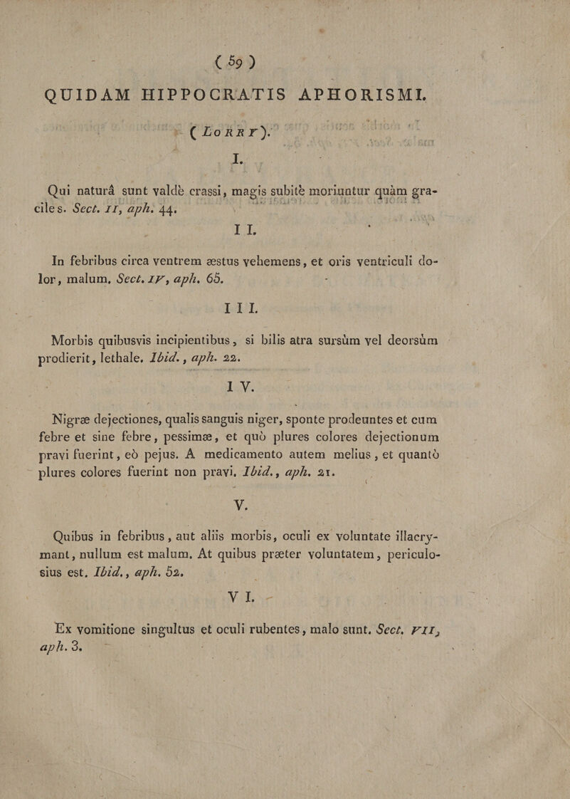 *s QUIDAM HIPPO GRATIS APHORISMI. ( Lo krt'). I. Qui naturâ sunt valdè crassi, magis subite moriuntur quàm gra¬ ciles. Sect. il, aph. 44. 4 • '• 3 IL * In febribus circa ventrem æstus vehemens, et oris ventricoli do- lor, malum. Sect. iv, aph. 65. I I I. Morbis quibusvis incipientibus, si bilis atra sursùra vel deorsùm prodierit, lethale. Ibid., aph. 22. I Y. Nigræ dejectiones, qualis sanguis niger, sponte prodeuntes et cum febre et sine febre, pessimæ, et quo plures colores dejectionum pravi fuerint, eô pejus. A medicamento autem melius , et quanto plures colores fuerint non pravi, Ibid., aph. 21. ' / \ . - . ^ V, Quibus in febribus, aut aliis morbis, ocuîi ex voiuntate illacry- mant, nullum est malum, At quibus præter voluntatem, periculo- sius est. Ibid., aph. 52. VL- Ex vomitione singultus et oculi rubentes, malo sunt. Sect. ni’j aph. 3.