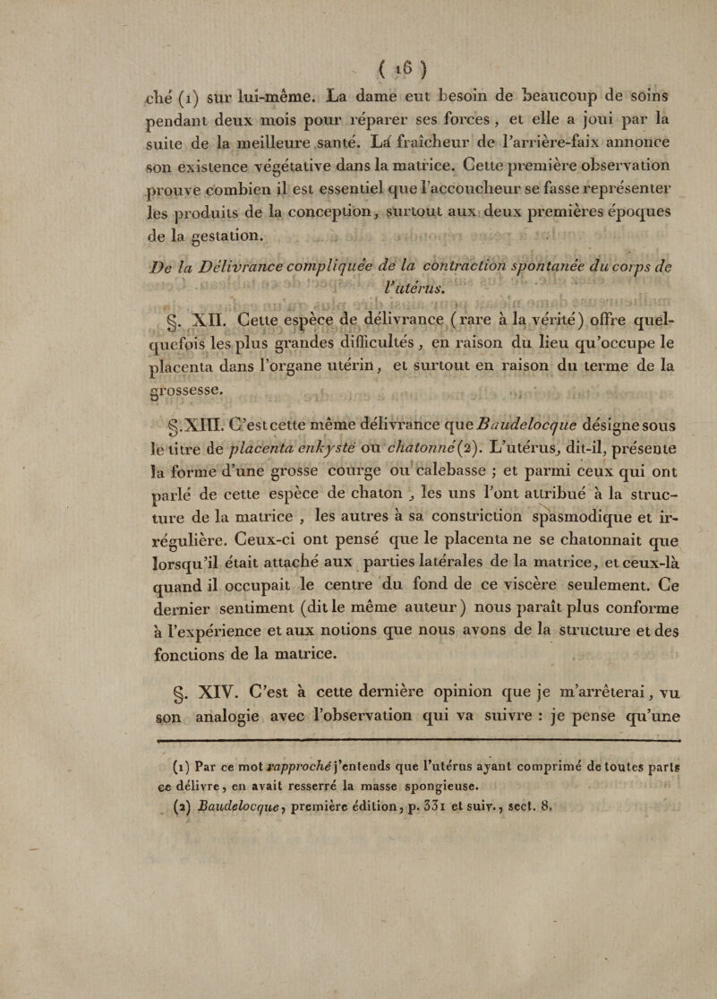 clié (1) sur lui-même. La dame eut besoin de beaucoup de soins pendant deux mois pour réparer ses forces , et elle a joui par la suite de la meilleure santé. Là fraîcheur de l'arrière-faix annonce son existence végétative dans la matrice. Cette première observation prouve combien il est essentiel que l'accoucheur se fasse représenter les produits de la conception, surtout aux deux premières époques de la gestation. De la Délivrance compliquée de la contraction spontanée du corps de V utérus. g. XII. Cette espèce de délivrance (rare à la vérité) offre quel¬ quefois les plus grandes difficultés, en raison du lieu qu’occupe le placenta dans l’organe utérin, et surtout en raison du terme de la grossesse. g.XIII. C’est cette même délivrance que Baudelocque désigne sous le titre de placenta enkysté ou chdtonné(2). L’utérus, dit-il, présente la forme d’une grosse courge ou calebasse ; et parmi ceux qui ont parlé de cette espèce de chaton ^ les uns l’ont attribué à la struc¬ ture de la matrice , les autres à sa constriction spasmodique et ir¬ régulière. Ceux-ci ont pensé que le placenta ne se chatonnait que lorsqu’il était attaché aux parties latérales de la matrice, et ceux-là quand il occupait le centre du fond de ce viscère seulement. Ce dernier sentiment (dit le même auteur ) nous paraît plus conforme à l’expérience et aux notions que nous avons de la structure et des fonctions de la matrice. g. XIV. C’est à cette dernière opinion que je m’arrêterai, vu son analogie avec l’observation qui va suivre : je pense qu’une (1) Par ce mot rapproché j’entends que l’utérus ayant comprimé de toutes parts ee délivre, en avait resserré la masse spongieuse. (2) Baudelocque 1 première édition, p. 331 et suiv., sect. 8,