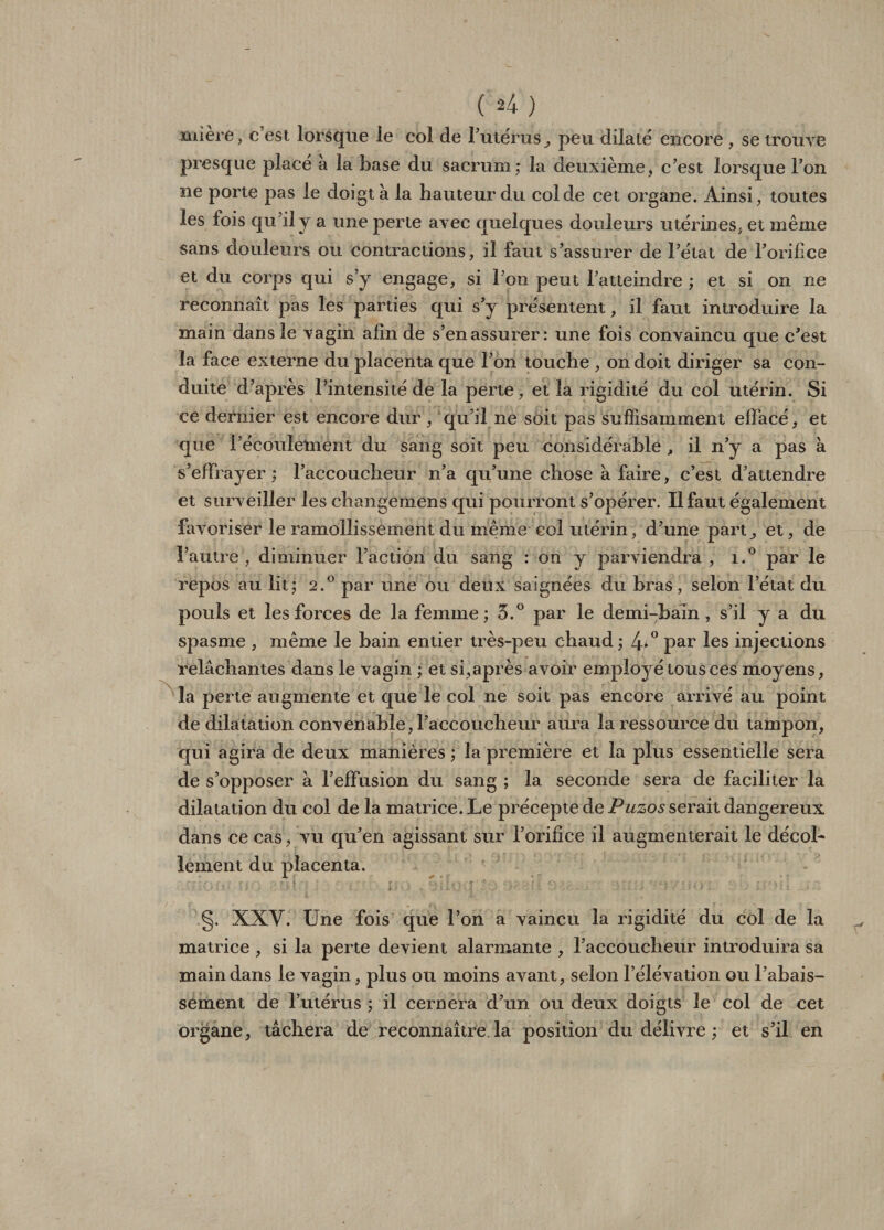 mière, c’est lorsque le col de l’utérus, peu dilate encore , se trouve presque place à la base du sacrum; la deuxième > c’est lorsque l’on ne porte pas le doigt a la hauteur du col de cet organe. Ainsi, toutes les lois qu’ily a une perle avec quelques douleurs utérines, et même sans douleurs ou contractions, il faut s’assurer de l’état de l’orifice et du corps qui s’y engage, si l’on peut l’atteindre ; et si on ne reconnaît pas les parties qui s’y présentent, il faut introduire la main dans le vagin afin de s’en assurer: une fois convaincu que c’est îa face externe du placenta que l’on touche , on doit diriger sa con¬ duite d’après l’intensité de la perte, et la rigidité du col utérin. Si ce dernier est encore dur , qu’il ne soit pas suffisamment effacé, et que l’écoulement du sang soit peu considérable , il n’y a pas à s’effrayer; l’accoucheur n’a qu’une chose à faire, c’est d’attendre et surveiller les changemens qui pourront s’opérer. Il faut également favoriser le ramollissement du même col utérin, d’une part^ et, de l’autre, diminuer l’action du sang : on y parviendra, i.° par le repos au lit; 2.0 par une ou deux saignées du bras, selon l’état du pouls et les forces de la femme; 5.° par le demi-bain, s’il y a du spasme , même le bain entier très-peu chaud ; 4*° par les injections relâchantes dans le vagin ; et si,après avoir employé tous ces moyens, la perte augmente et que le col ne soit pas encore arrivé au point de dilatation convenable, l’accoucheur aura la ressource du tampon, qui agira de deux manières ; la première et la plus essentielle sera de s’opposer à l’effusion du sang ; la seconde sera de faciliter la dilatation du col de la matrice. Le précepte de Puzos serait dangereux dans ce cas, vu qu’en agissant sur l’orifice il augmenterait le décol¬ lement du placenta. §. XXV. Une fois que l’on a vaincu la rigidité du col de la matrice , si la perte devient alarmante , l’accoucheur introduira sa main dans le vagin, plus ou moins avant, selon l’élévation ou l’abais¬ sement de l’utérus ; il cernera d’un ou deux doigts le col de cet organe, tâchera de reconnaître la position du délivre ; et s’il en