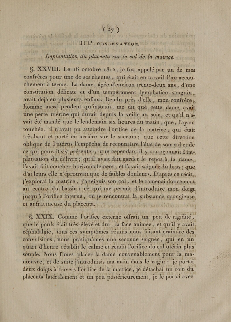 IïI.® observation. Implantation du placenta sur le col de la matrice. g. XXVIII. Le 16 octobre 1812, je fus appelé par un de mes confrères pour une de ses clientes , qui était en travail d'un accou¬ chement à terme. La dame, âgée d’environ trente-deux ans , d’une constitution délicate et d’un tempérament lyraphatico - sanguin, avait déjà eu plusieurs enfans. Rendu près d’elle , mon confrère homme aussi prudent qu’instruit, me dit que cette dame avait une perte utérine qui durait depuis la veille au soir, et qu’il n’a¬ vait été mandé que le lendemain six heures du matin ; que, l’ayant touchée, il n’avait pu atteindre l’orifice de la matrice, qui était très-haut et porté en arrière sur le sacrum ; que cette direction oblique de l’utérus l’empêcha de reconnaître l’état de son col et de ce qui pouvait s’y présenter; que cependant il y soupçonnait l’im¬ plantation du délivre ; qu’il avait fait garder le repos à la dame, l’avait fait coucher horizontalement, et l’avait saignée du bras ; que d’ailleurs elle n’éprouvait que de faibles douleurs. D’après ce récit, j’explorai la matrice , j’atteignis son col, et le ramenai doucement au centre du bassin ; ce qui me permit d introduire mon doigt jusqu’à l’orifice interne , où je rencontrai la substance spongieuse et anfractueuse du placenta. g. XXIX. Gomme l’orifice externe offrait un peu de rigidité, que le pouls était très-élevé et dur , la face animée , et qu’il y avait céphalalgie, tous ces symptômes réunis nous faisant craindre des convulsions , nous pratiquâmes une seconde saignée , qui en un quart d’heure rétablit le calme et rendit l’orifice du col utérin plus souple. Nous fîmes placer la dame convenablement pour la ma¬ noeuvre, et de suite j’introduisis ma main dans le vagin : je portai deux doigts à travers l’orifice de la matrice, je détachai un coin du placenta latéralement et un peu postérieurement, je le portai avec