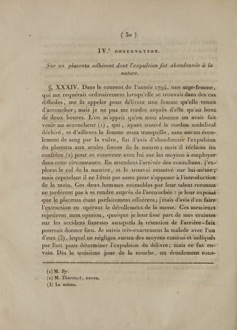 ( 3° ) , IV.G OBSERVATION. Sur un placenta adhèrent dont Vexpulsion fut abandonnée h la nature. g. XXXIV. Dans le courant de Tannée 1794? une sage-femme, qui me requérait ordinairement lorsqu’elle se trouvait dans des cas difficiles, me fit appeler pour délivrer une femme qu’elle venait d’accoucher ; mais je ne pus me rendre auprès d’elle qu’au bout de deux heures. L’on m’apprit qu’en mon absence on avait fait venir un accoucheur (1) , qui, ayant trouvé le cordon ombilical déchiré, et d’ailleurs la femme assez tranquille , sans aucun écou¬ lement de sang par la vulve, fut d’avis d’abandonner l’expulsion du placenta aux seules forces de la nature ; mais il réclama un confrère (2) pour se concerter avec lui sur les moyens a employer dans cette circonstance. En attendant l’arrivée des consultans, j’ex¬ plorai le col de la matrice, et le trouvai resserré sur lui-même; mais cependant il ne l’était pas assez pour s’opposer à l’introduction de la main. Ces deux hommes estimables par leur talent reconnu 11e tardèrent pas à se rendre auprès de l’accouchée : je leur exposai que le placenta étant parfaitement adhérent; j’étais d’avis d’en faire l’extraction en opérant le décollement de la masse. Ces messieurs rejetèrent mon opinion, quoique je leur fisse part de mes craintes sur les accidens funestes auxquels la rétention de l’arrière - faix pourrait donner lieu. Je suivis très-exactement la malade avec l’un d’eux (3), lequel ne négligea aucun des moyens connus et indiques par l’art pour déterminer l’expulsion du délivre ; mais ce fut en¬ vahi. Dès le troisième jour de la couche, un écoulement rous- (1) M. Br. (2) M. Thevenot, neveu. (5) Le même.