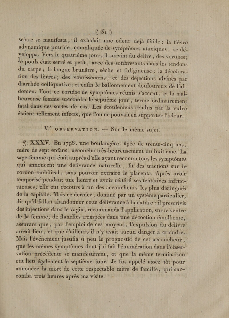 . (Si) seâtre se manifesta, il exhalait une odeur déjà fétide ; ïa lièvre a dynamique putride, compliquée de symptômes ataxiques , se dé¬ veloppa. Vers le quatrième jour, il survint du délire , des vertiges; e pouls était serré et petit, avec des soubresauts dans les tendons du carpe ; la langue brunâtre , sèche et fuligineuse ; Ja décolora¬ tion des lèvres ; des vomissemens , et des déjections alvines par diarrhée colhquative; et enfin le ballonnement douloureux de l’ab¬ domen. Tout ce cortège de symptômes réunis s accrut, et la mal- heuieuse femme succomba le septième jour , terme ordinairement fatal dans ces sortes de cas. Les écouiemens rendus par la vulve étaient tellement infects, que l’on ne pouvait en supporter l’odeur. V.e observation. — Sur le même sujet. §• XXXY. En 1796, une boulangère, âgée de trente-cinq ans, mère de sept enfans, accoucha très-heureusement du huitième. La sage-femme qui était auprès d’elle ayant reconnu tous les symptômes qui annoncent une délivrance naturelle , fit des tractions sur le cordon ombilical, sans pouvoir extraire le placenta. Après avoir temporisé pendant une heure et avoir réitéré ses tentatives infruc¬ tueuses, elle eut recours à un des accoucheurs les plus distingués de la capitale. Mais ce dernier, dominé par un système particulier, dit qu’il fallait abandonner cette délivrance à la nature : il prescrivit des injections dans le vagin, recommanda l’application, sur le ventre de ïa femme, de flanelles trempées dans une décoction émolliente, assurant que , par l’emploi de ces moyens, l’expulsion du délivre aurait lieu , et que d’ailleurs il n’y avait aucun danger à craindre* Mais l’événement justifia si peu le prognostie de cet accoucheur, que les mêmes symptômes dont j’ai fait l’énumération dans l’obser¬ vation précédente se manifestèrent, et que la même terminaison eut lieu également le septième jour. Je fus appelé assez tôt pour annoncer la mort de cette respectable mère de famille, qui suc¬ comba trois heures après ma visite.