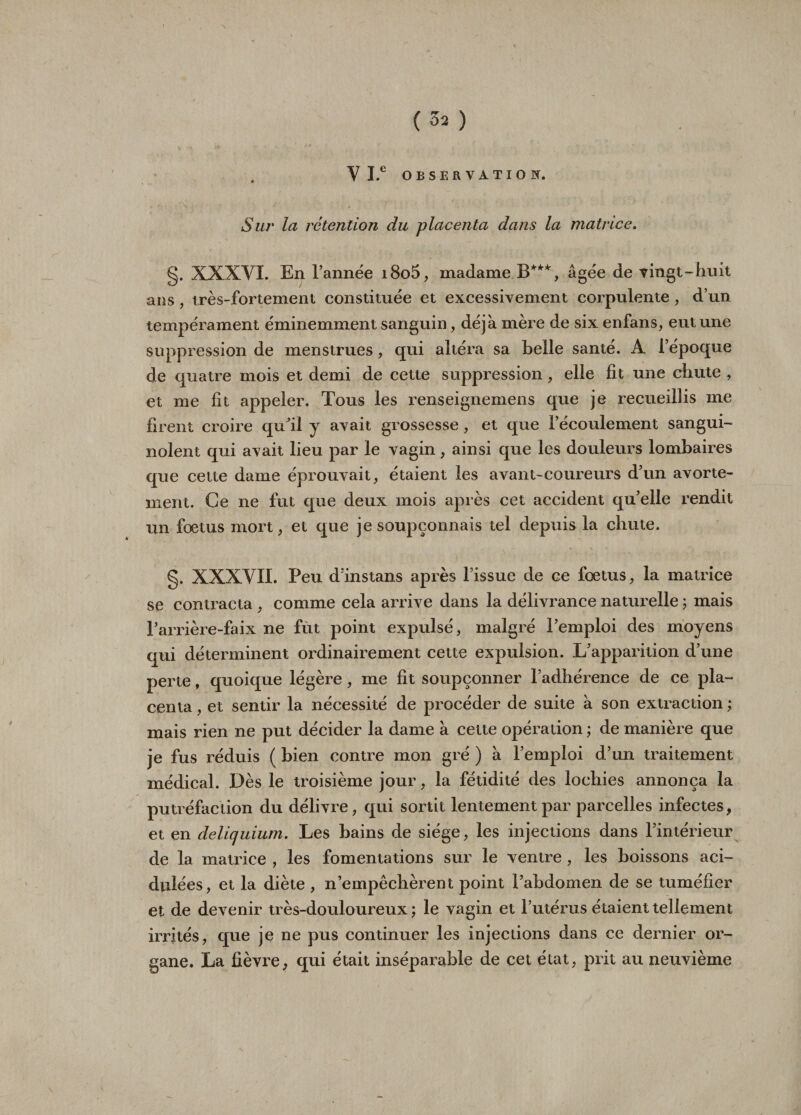 ' „ S V I.e OBSERVATION, Sur la rétention du placenta dans la matrice. g. XXXYI. En l’année i8o5, madame.B***, âgée de vingt-huit ans, très-fortement constituée et excessivement corpulente , d’un tempérament éminemment sanguin, déjà mère de six enfans, eut une suppression de menstrues, qui altéra sa belle santé. A l’époque de quatre mois et demi de cette suppression, elle fit une chute , et me fit appeler. Tous les renseignemens que je recueillis me firent croire qu’il y avait grossesse, et que l’écoulement sangui¬ nolent qui avait lieu par le vagin, ainsi que les douleurs lombaires que cette dame éprouvait, étaient les avant-coureurs d’un avorte¬ ment. Ce ne fut que deux mois après cet accident qu’elle rendit un fœtus mort, et que je soupçonnais tel depuis la chute. g. XXXVII. Peu dïnstans après l’issue de ce fœtus, la matrice se contracta , comme cela arrive dans la délivrance naturelle ; mais l’arrière-faix ne fut point expulsé, malgré l’emploi des moyens qui déterminent ordinairement cette expulsion. L’apparition d’une perte, quoique légère, me fit soupçonner l’adhérence de ce pla¬ centa, et sentir la nécessité de procéder de suite à son extraction; mais rien ne put décider la dame à cette opération ; de manière que je fus réduis ( bien contre mon gré ) à l’emploi d’un traitement médical. Dès le troisième jour, la fétidité des lochies annonça la putréfaction du délivre, qui sortit lentement par parcelles infectes, et en deliquium. Les bains de siège, les injections dans l’intérieur de la matrice , les fomentations sur le ventre , les boissons aci¬ dulées, et la diète , n’empêchèrent point l’abdomen de se tuméfier et de devenir très-douloureux; le vagin et l’utérus étaient tellement irrités, que je ne pus continuer les injections dans ce dernier or¬ gane. La fièvre, qui était inséparable de cet état, prit au neuvième