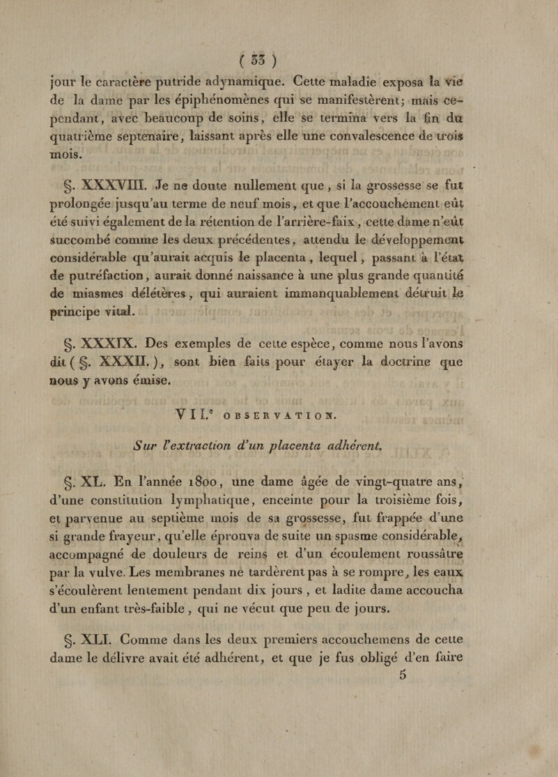 jour le caractère putride adynamique. Cette maladie exposa la vie de la dame par les ëpipliénomènes qui se manifestèrent; mais ce¬ pendant, avec beaucoup de soins, elle se termina vers la fin du quatrième septénaire, laissant après elle une convalescence de trois mois. g. XXXVIII. Je ne doute nullement que , si la grossesse se fut prolongée jusqu’au terme de neuf mois, et que FaccoLiclienient eût été suivi également de la rétention de l’arrière-faix, cette dame n’eût succombé comme les deux précédentes, attendu le développement considérable qu’aurait acquis le placenta , lequel, passant a l’état de putréfaction, aurait donné naissance à une plus grande quantité de miasmes délétères, qui auraient immanquablement détruit le principe vital. g. XXXIX. Des exemples de cette espèce, comme nous l’avons dit ( g. XXXII. ), sont bien faits pour étayer la doctrine que nous y avons émise. V I Le OBSERVATION. Sur Vextraction d'un placenta adhérent g. XL. En l’année 1800, une dame âgée de vingt-quatre ans, d’une constitution lymphatique, enceinte pour la troisième fois, et parvenue au septième mois de sa grossesse, fut frappée d une si grande frayeur, qu’elle éprouva de suite un spasme considérable, accompagné de douleurs de reins et d’un écoulement roussâtre par la vulve. Les membranes ne tardèrent pas à se rompre, les eaux s’écoulèrent lentement pendant dix jours , et ladite dame accoucha d’un enfant très-faible , qui ne vécut que peu de jours. g. XLI. Comme dans les deux premiers accouchemens de cette dame le délivre avait été adhérent, et que je fus obligé d’en faire 5