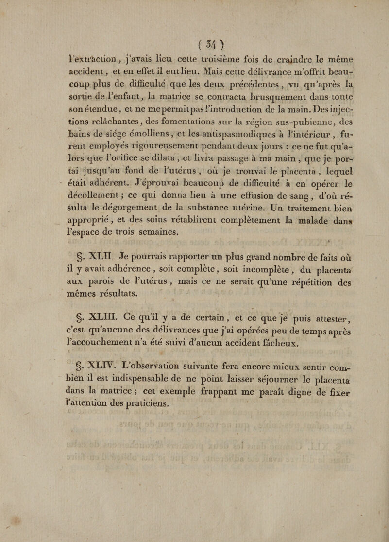 l’extraction, j'avais lieu cette troisième fois de craindre le même accident, et en effet il eut lieu. Mais cette délivrance m'offrit beau¬ coup plus de difficulté que les deux précédentes , vu qu'après la sortie de l'enfant, la matrice se contracta brusquement dans toute son étendue, et ne me permit pas l'introduction de la main. Des injec¬ tions relâchantes, des fomentations sur la région sus-pubienne, des bains de siège émolliens, et les antispasmodiques à l’intérieur , fu¬ rent employés rigoureusement pendant deux jours : ce ne fut qu’a- lors que l’orifice se dilata , et livra passage à ma main , que je por¬ tai jusqu’au fond de l'utérus , où je trouvai le placenta , lequel était adhérent. J'éprouvai beaucoup de difficulté à en opérer le décollement ; ce qui donna lieu à une effusion de sang, d’où ré¬ sulta le dégorgement de la substance utérine. Un traitement bien approprié, et des soins rétablirent complètement la malade dans l’espace de trois semaines. §. XLÏÏ Je pourrais rapporter un plus grand nombre de faits où il y avait adhérence , soit complète, soit incomplète , du placenta aux parois de l’utérus , mais ce ne serait qu’une répétition des mêmes résultats. §. XLIÏI. Ce qu’il y a de certain, et ce que je puis attester, c’est qu’aucune des délivrances que j’ai opérées peu de temps après l’accouchement n’a été suivi d’aucun accident fâcheux. §• XLIV. L’observation suivante fera encore mieux sentir com¬ bien il est indispensable de ne point laisser séjourner le placenta dans la matrice ; cet exemple frappant me paraît digne de fixer l’attention des praticiens. I