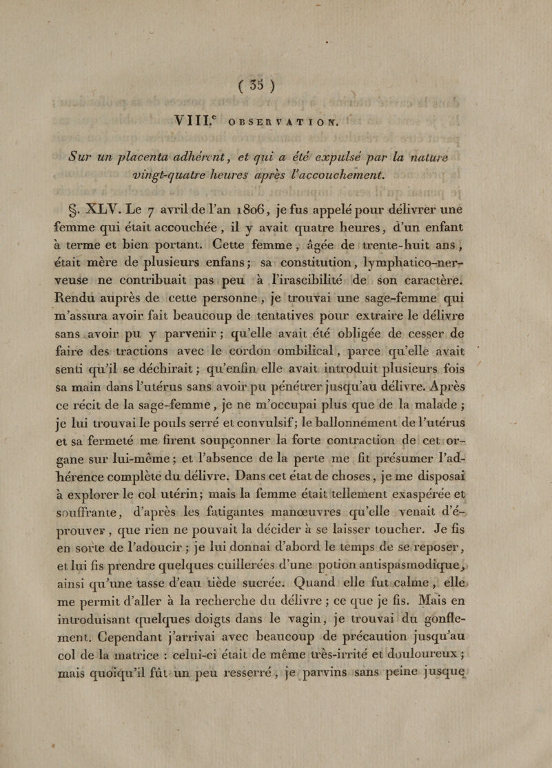 VIII.® OBSERVATION. Sur un placenta adhérent, et qui a été expulsé par la nature vingt-quatre heures après Vaccouchement. g. XLV. Le 7 avril de l’an 1806, je fus appelé pour délivrer une femme qui était accouchée , il y avait quatre heures, d’un enfant à terme et bien portant. Cette femme , âgée de trente-huit ans , était mère de plusieurs enfans; sa constitution, lymphatico-ner- veuse ne contribuait pas peu à l’irascibilité de son caractère. Rendu auprès de cette personne , je trouvai une sage-femme qui m’assura avoir fait beaucoup de tentatives pour extraire le délivre sans avoir pu y parvenir ; qu’elle avait été obligée de cesser de faire des tractions avec le cordon ombilical, parce qu’elle avait senti qu’il se déchirait ; qu’enfin elle avait introduit plusieurs fois sa main dans l’utérus sans avoir pu pénétrer jusqu’au délivre. Après ce récit de la sage-femme, je ne m’occupai plus que de la malade ; je lui trouvai le pouls serré et convulsif ; le ballonnement de l’utérus et sa fermeté me firent soupçonner la forte contraction de cet or¬ gane sur lui-même ; et l’absence de la perte me fit présumer l’ad¬ hérence complète du délivre. Dans cet état de choses, je me disposai à explorer le coi utérin ; mais la femme était tellement exaspérée et souffrante, d’après les fatigantes manœuvres qu’elle venait d’é¬ prouver , que rien ne pouvait la décider à se laisser toucher. Je fis en sorte de l’adoucir ; je lui donnai d’abord le temps de se reposer, et lui fis prendre quelques cuillerées d’une potion antispasmodique^ ainsi qu’une tasse d’eau tiède sucrée. Quand elle fut calme , elle me permit d’aller à la recherche du délivre ; ce que je fis. Mais en introduisant quelques doigts dans le vagin, je trouvai du gonfle¬ ment. Cependant j’airivai avec beaucoup de précaution jusqu’au col de la matrice : celui-ci était de même très-irrité et douloureux ; mais quoiqu’il fût un peu resserré, je parvins sans peine jusque