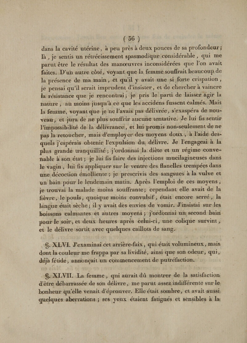 dans la cavité utérine, a peu près à deux pouces de sa profondeur ; là ^ je sentis un rétrécissement spasmodique considérable , qui me parut être le résultat des manœuvres inconsidérées que l’on avait faites. D’un autre coté, voyant que la femme souffrait beaucoup de la présence de ma main, et qu’il y avait une si forte crispation , je pensai qu’il serait imprudent d’insister, et de chercher à vaincre la résistance que je rencontrai ; je pris le parti de laisser agir la nature , au moins jusqu’à cè que les accidens fussent calmés. Mais la femme, voyant que je ne l’avais pas délivrée, s’exaspéra de nou¬ veau, et jura de ne plus souffrir aucune tentative. Je lui fis sentir l’impossibilité de la délivrance , et lui promis non-seulement de ne pas la retoucher, mais d’employer des moyens doux , à l’aide des¬ quels j’espérais obtenir l’expulsion du délivre. Je l’engageai a la plus grande tranquillité ; j’ordonnai la diète et un régime conve¬ nable à son état ; je lui fis faire des injections mucilagineuses dans le vagin , lui fis appliquer sur le ventre des flanelles trempées daris une décoction émolliente ; je prescrivis des sangsues à la vulve et un bain pour le lendemain matin. Après l’emploi de ces moyens , je trouvai la malade moins souffrante; cependant elle avait de la fièvre, le pouls, quoique moins convulsif^ était encore serré, la lan gue était sèche ; il y avait des envies de vomir. J’insistai sur les boissons calmantes et autres moyens ; j’ordonnai un second bain pour le soir, et deux heures après celui-ci, une colique survint, et le délivre sortit avec quelques caillots de sang. g. XLYI. J’examinai cet arrière-faix, qui était volumineux, mais dont la couleur me frappa par sa lividité, ainsi que son odeur, qui, déjà fétide, annonçait un commencement de putréfaction. g. XLVII. La femme, qui aurait dû montrer de la satisfaction d’être débarrassée de son délivre, me parut assez indifférente sur le bonheur qu’elle venait d’éprouver. Elle était sombre, et avait aussi quelques aberrations ; ses yeux étaient fatigués et sensibles à la
