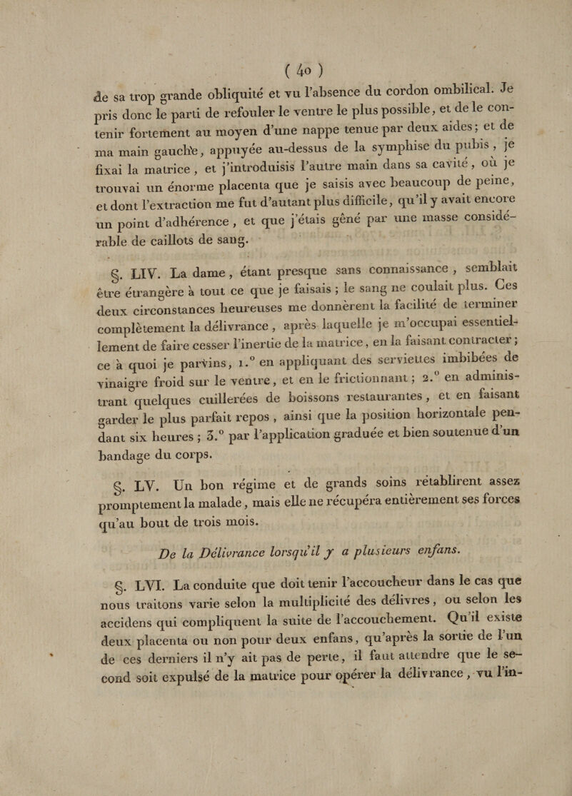 âe sa trop grande obliquité et vu l’absence du cordon ombilical. Je pris donc le parti de refouler le ventre le plus possible, et de le con¬ tenir fortement au moyen d’une nappe tenue par deux aides; et de ma main gauclie, appuyée au-dessus de la symplnse du pubis , je fixai la matrice, et j’introduisis l’autre main dans sa cavité, ou je trouvai un énorme placenta que je saisis avec beaucoup de peine, et dont l’extraction me fut d’autant plus difficile, qu’il y avait encore un point d’adhérence , et que j étais gêné par une masse considé¬ rable de caillots de sang. g. LIV. La dame , étant presque sans connaissance , semblait être étrangère a tout ce que je faisais ; le sang ne coulait plus. Ces deux circonstances heureuses me donnèrent la facilité de terminer complètement la délivrance , après laquelle je m’occupai essentiel¬ lement de faire cesser l’inertie de la matrice, en la faisant contracter ; ce à quoi je parvins, i.° en appliquant des serviettes imhibees de vinaigre froid sur le ventre, et en le frictionnant ; 2.° en adminis¬ trant quelques cuillerées de boissons restaurantes , et en faisant garder le plus parfait repos , ainsi que la position horizontale pen¬ dant six heures ; 5.° par l’application graduée et bien soutenue d’un bandage du corps. Un bon régime et de grands soins rétablirent assez promptement la malade, mais elle ne récupéra entièrement ses forces qu’au bout de trois mois. De la Délivrance lorsqu'il J a plusieurs enfans. g. LYI. La conduite que doit tenir l’accoucheur dans le cas que nous traitons varie selon la multiplicité des délivres, ou selon les accidens qui compliquent la suite de 1 accouchement. Qu il existe deux placenta ou non pour deux enfans, qu après la sortie de 1 un de ces derniers il n’y ait pas de perte, il faut attendre que le se¬ cond soit expulsé de la matrice pour qperer la délivrance , vu lin-