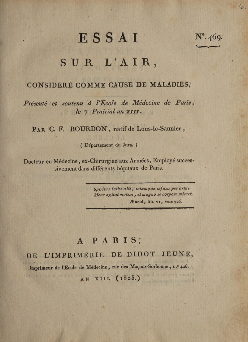 U ESSAI SUR L’AIR, CONSIDÉRÉ COMME CAUSE DE MALADIES; Présenté et soutenu à l'École de Médecine de Paris; le 7 Prairial an xm, Par C. F. BOURDON, natif de Lons-le-Saunier , ( Département du Jura. ) Docteur en Médecine, ex-Chirurgien aux Armées, Employé succes¬ sivement dans différents hôpitaux de Paris. Spiriius intus a Ut, totamque infusa per artus Mens agitat molem , et magno se corpore miscet. Æneid, lib. vi, vers 726. .un.. 1111 * A P A R I S ; DE L’IMPRIMERIE DE DIDOT JEUNE, Imprimeur de l’Ecole de Médecine, rue des Maçons-Sorbonne, n.° 406. AN XIII. ( i8o5.)