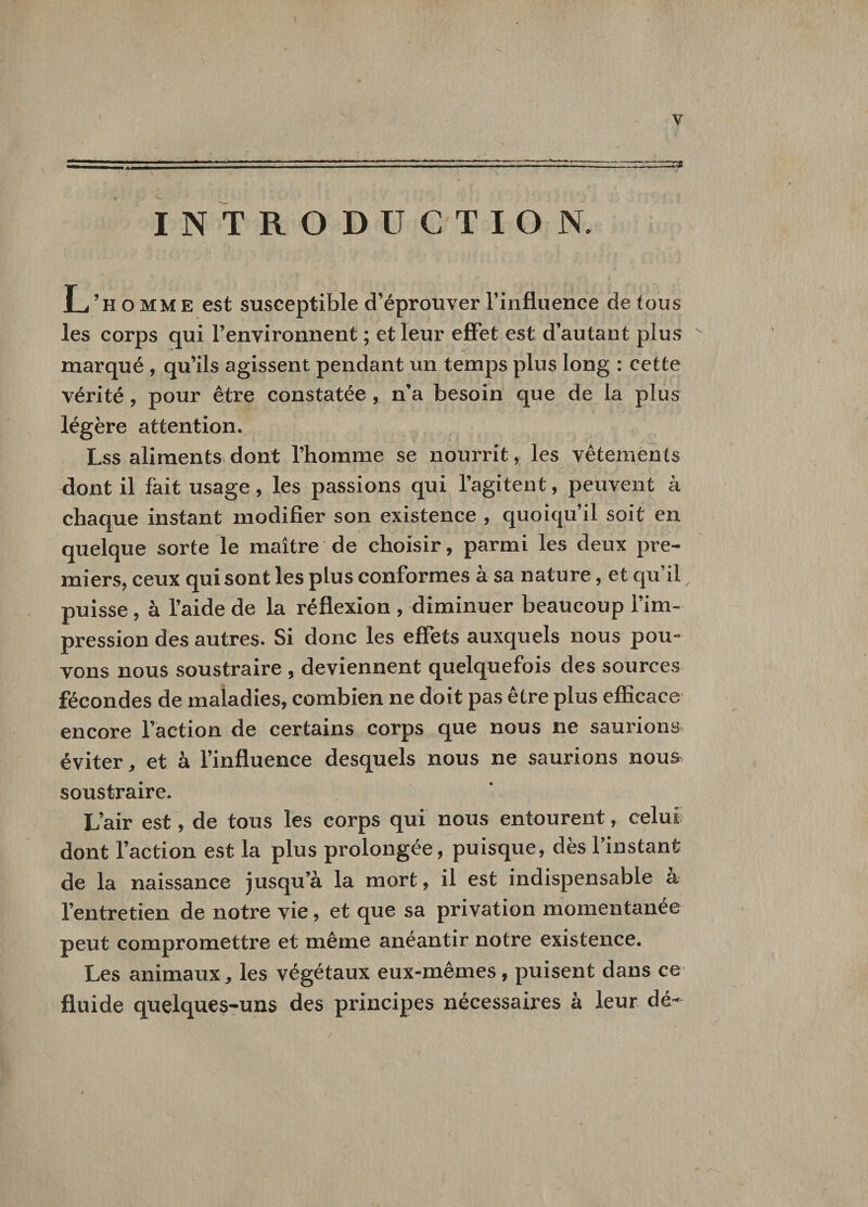 INTRODUCTION. L’homme est susceptible d’éprouver l’influence de tous les corps qui l’environnent ; et leur effet est d’autant plus - marqué , qu’ils agissent pendant un temps plus long : cette vérité, pour être constatée , n’a besoin que de la plus légère attention. Lss aliments dont l’homme se nourrit, les vêtements dont il fait usage, les passions qui l’agitent, peuvent à chaque instant modifier son existence , quoiqu il soit en quelque sorte le maître de choisir, parmi les deux pre¬ miers, ceux qui sont les plus conformes à sa nature, et qu’il; puisse, à l’aide de la réflexion , diminuer beaucoup l’im¬ pression des autres. Si donc les effets auxquels nous pou¬ vons nous soustraire , deviennent quelquefois des sources fécondes de maladies, combien ne doit pas être plus efficace encore l’action de certains corps que nous ne saurions éviter, et à l’influence desquels nous ne saurions noua soustraire. L’air est, de tous les corps qui nous entourent, celui dont l’action est la plus prolongée, puisque, dès l’instant de la naissance jusqu’à la mort, il est indispensable à l’entretien de notre vie, et que sa privation momentanée peut compromettre et même anéantir notre existence. Les animaux, les végétaux eux-mêmes, puisent dans ce fluide quelques-uns des principes nécessaires à leur dé-